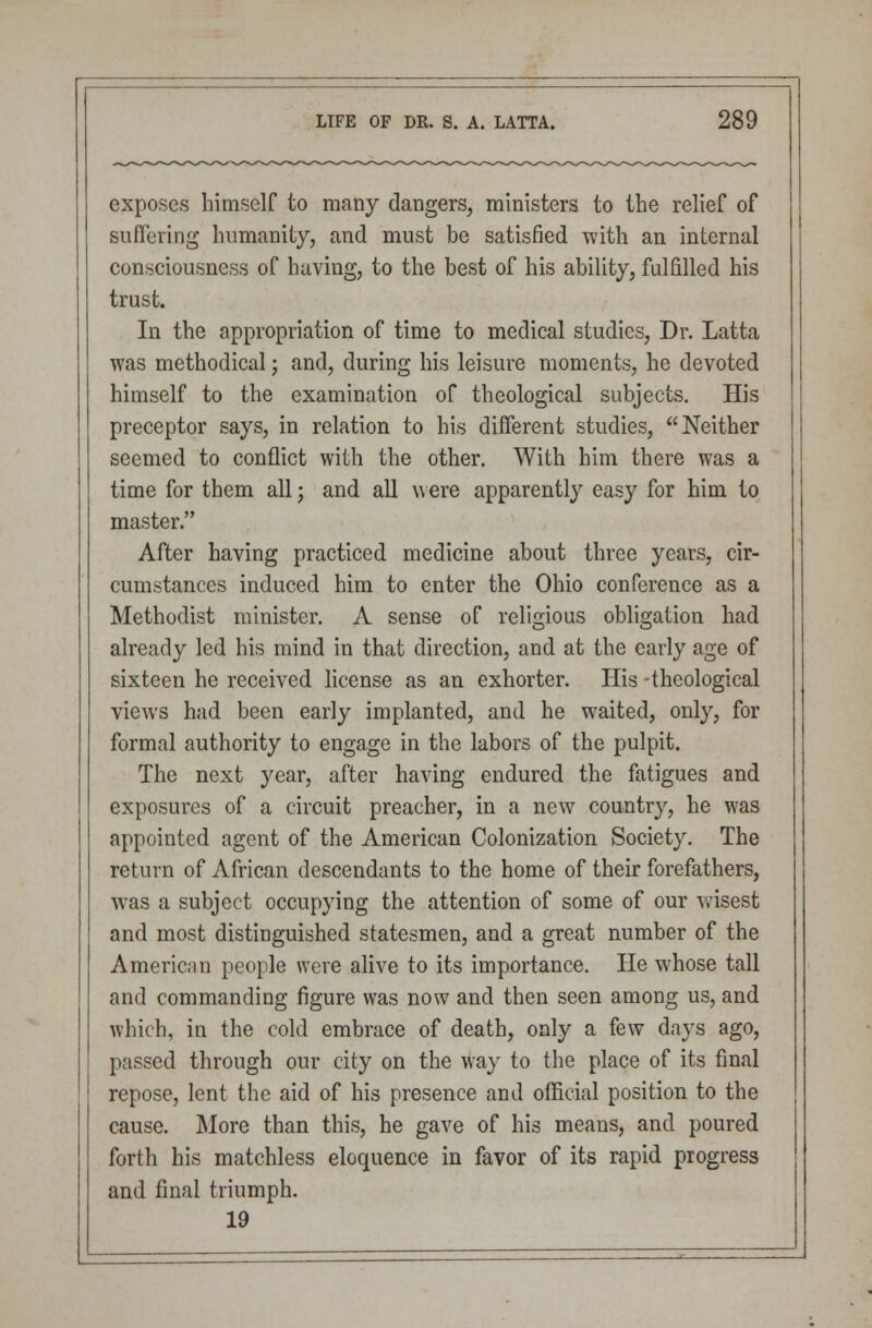 exposes himself to many dangers, ministers to the relief of suffering humanity, and must be satisfied with an internal consciousness of having, to the best of his ability, fulfilled his trust. In the appropriation of time to medical studies, Dr. Latta was methodical; and, during his leisure moments, he devoted himself to the examination of theological subjects. His preceptor says, in relation to his different studies, Neither seemed to conflict with the other. With him there was a time for them all j and all were apparently easy for him to master. After having practiced medicine about three years, cir- cumstances induced him to enter the Ohio conference as a Methodist minister. A sense of religious obligation had already led his mind in that direction, and at the early age of sixteen he received license as an exhorter. His -theological views had been early implanted, and he waited, only, for formal authority to engage in the labors of the pulpit. The next year, after having endured the fatigues and exposures of a circuit preacher, in a new country, he was appointed agent of the American Colonization Society. The return of African descendants to the home of their forefathers, was a subject occupying the attention of some of our wisest and most distinguished statesmen, and a great number of the American people were alive to its importance. He whose tall and commanding figure was now and then seen among us, and which, in the cold embrace of death, only a few days ago, passed through our city on the way to the place of its final repose, lent the aid of his presence and official position to the cause. More than this, he gave of his means, and poured forth his matchless eloquence in favor of its rapid progress and final triumph. 19