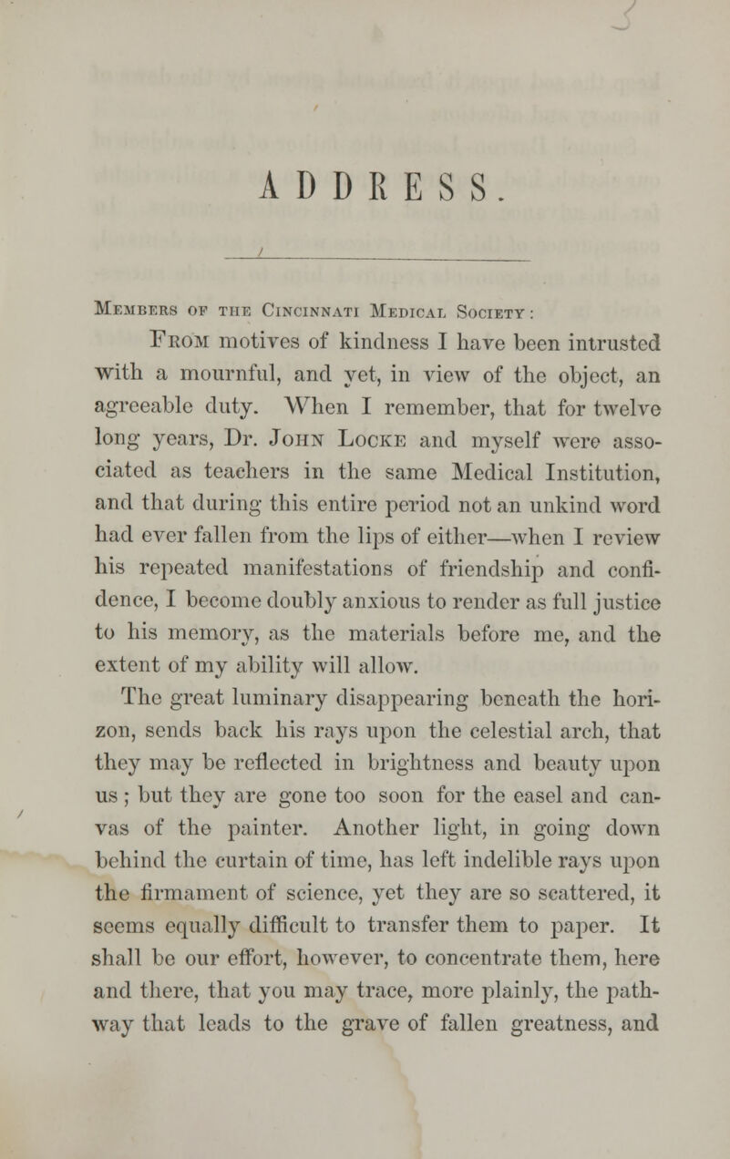 ADDRESS. Members of the Cincinnati Medical Society : From motives of kindness I have been intrusted with a mournful, and yet, in view of the object, an agreeable duty. When I remember, that for twelve long years, Dr. John Locke and myself were asso- ciated as teachers in the same Medical Institution, and that during this entire period not an unkind word had ever fallen from the lips of either—when I review his repeated manifestations of friendship and confi- dence, I become doubly anxious to render as full justice to his memory, as the materials before me, and the extent of my ability will allow. The great luminary disappearing beneath the hori- zon, sends back his rays upon the celestial arch, that they may be reflected in brightness and beauty upon us ; but they are gone too soon for the easel and can- vas of the painter. Another light, in going down behind the curtain of time, has left indelible rays upon the firmament of science, yet they are so scattered, it seems equally difficult to transfer them to paper. It shall be our effort, however, to concentrate them, here and there, that you may trace, more plainly, the path- way that leads to the grave of fallen greatness, and