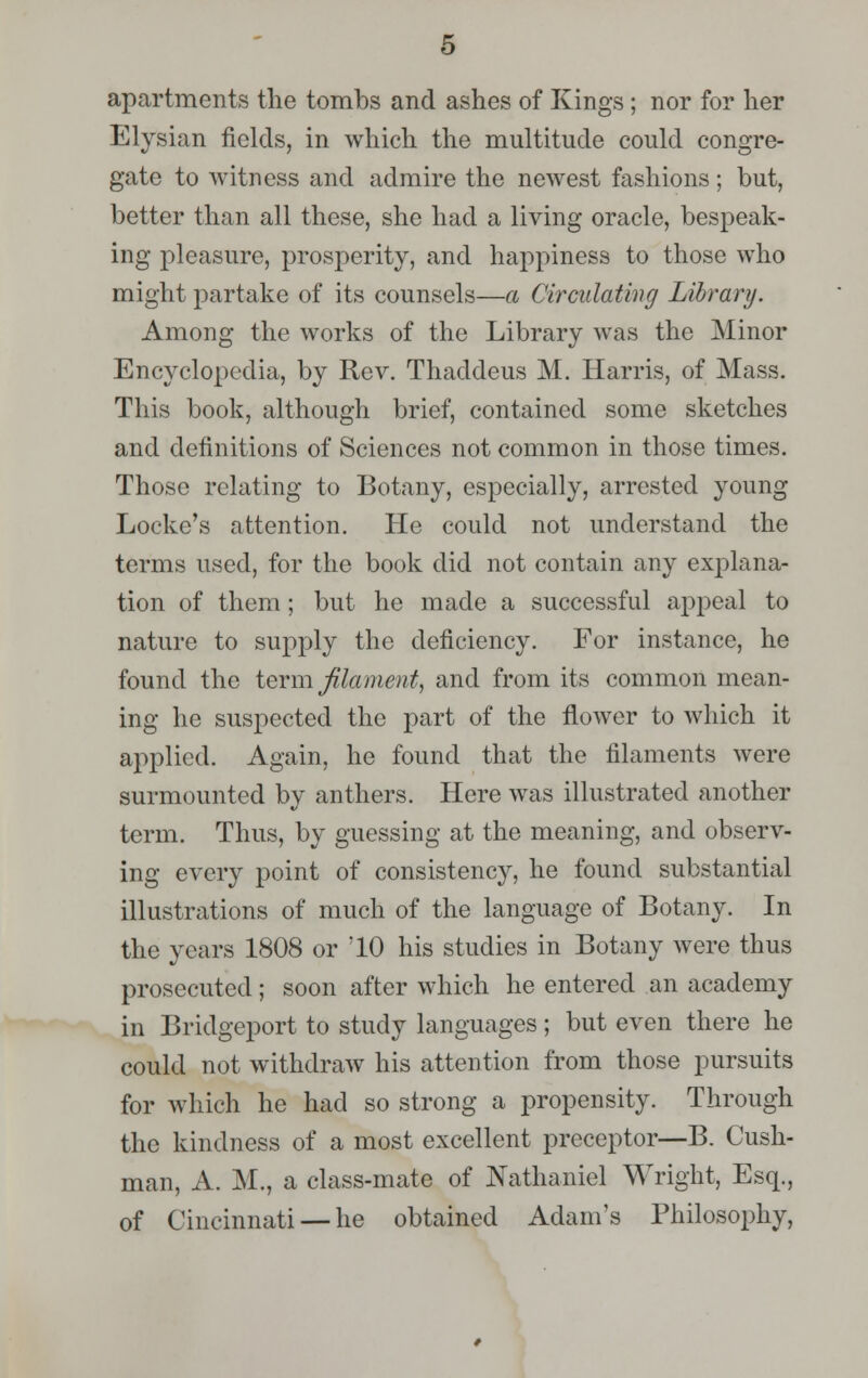 apartments the tomhs and ashes of Kings; nor for her Elysian fields, in which the multitude could congre- gate to witness and admire the newest fashions; but, better than all these, she had a living oracle, bespeak- ing pleasure, prosperity, and happiness to those who might partake of its counsels—a Circulating Library. Among the works of the Library was the Minor Encyclopedia, by Rev. Thaddeus M. Harris, of Mass. This book, although brief, contained some sketches and definitions of Sciences not common in those times. Those relating to Botany, especially, arrested young Locke's attention. He could not understand the terms used, for the book did not contain any explana- tion of them; but he made a successful appeal to nature to supply the deficiency. For instance, he found the term, filament, and from its common mean- ing he suspected the part of the flower to which it applied. Again, he found that the filaments were surmounted by anthers. Here was illustrated another term. Thus, by guessing at the meaning, and observ- ing every point of consistency, he found substantial illustrations of much of the language of Botany. In the years 1808 or '10 his studies in Botany were thus prosecuted; soon after which he entered an academy in Bridgeport to study languages ; but even there he could not withdraw his attention from those pursuits for which he had so strong a propensity. Through the kindness of a most excellent preceptor—B. Cush- man, A. M., a class-mate of Nathaniel Wright, Esq., of Cincinnati —he obtained Adam's Philosophy,