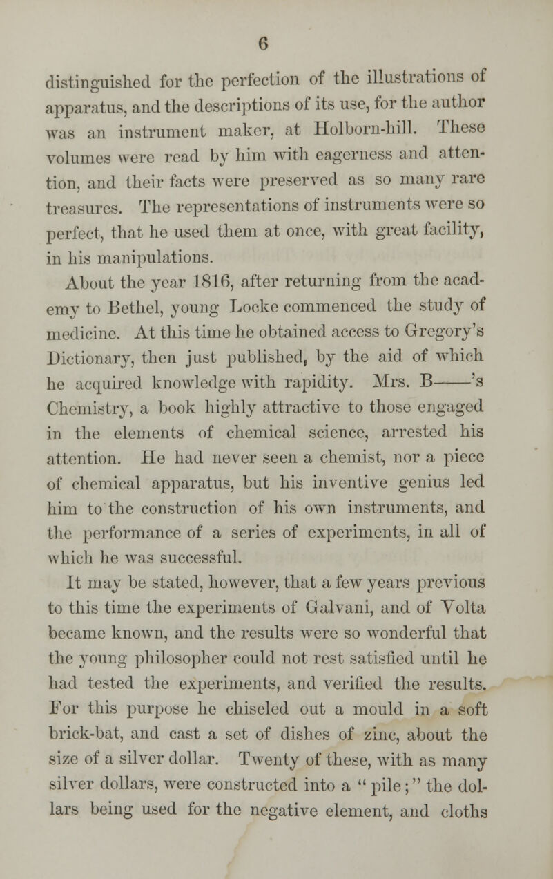 distinguished for the perfection of the illustrations of apparatus, and the descriptions of its use, for the author was an instrument maker, at Holborn-hill. These volumes were read by him with eagerness and atten- tion, and their facts were preserved as so many rare treasures. The representations of instruments were so perfect, that he used them at once, with great facility, in his manipulations. About the year 1816, after returning from the acad- emy to Bethel, young Locke commenced the study of medicine. At this time he obtained access to Gregory's Dictionary, then just published, by the aid of which he acquired knowledge with rapidity. Mrs. B 's Chemistry, a book highly attractive to those engaged in the elements of chemical science, arrested his attention. He had never seen a chemist, nor a piece of chemical apparatus, but his inventive genius led him to the construction of his owrn instruments, and the performance of a series of experiments, in all of which he was successful. It may be stated, however, that a few years previous to this time the experiments of Galvani, and of Volta became known, and the results were so wonderful that the young philosopher could not rest satisfied until he had tested the experiments, and verified the results. For this purpose he chiseled out a mould in a soft brick-bat, and cast a set of dishes of zinc, about the size of a silver dollar. Twenty of these, with as many silver dollars, were constructed into a  pile; the dol- lars being used for the negative element, and cloths