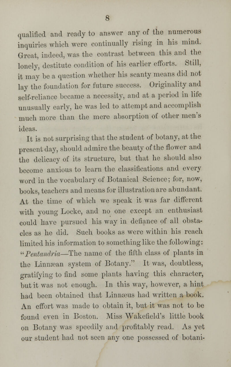 qualified and ready to answer any of the numerous inquiries which were continually rising in his mind. Great, indeed, was the contrast between this and the lonely, destitute condition of his earlier efforts. Still, it may be a question whether his scanty means did not lay the foundation for future success. Originality and self-reliance became a necessity, and at a period in life unusually early, he was led to attempt and accomplish much more than the mere absorption of other men's ideas. It is not surprising that the student of botany, at the present day, should admire the beauty of the flower and the delicacy of its structure, but that he should also become anxious to learn the classifications and every word in the vocabulary of Botanical Science; for, now, books, teachers and means for illustration are abundant. At the time of which we speak it was far different with young Locke, and no one except an enthusiast could have pursued his way in defiance of all obsta- cles as he did. Such books as were within his reach limited his information to something like the following: Pentandria—The name of the fifth class of plants in the LinnaBan system of Botany. It was, doubtless, gratifying to find some plants having this character, but it was not enough. In this way, however, a hint had been obtained that Linnaeus had written a book. An effort was made to obtain it, but it was not to be found even in Boston. Miss Wakefield's little book on Botany was speedily and profitably read. As yet our student had not seen any one possessed of botani-