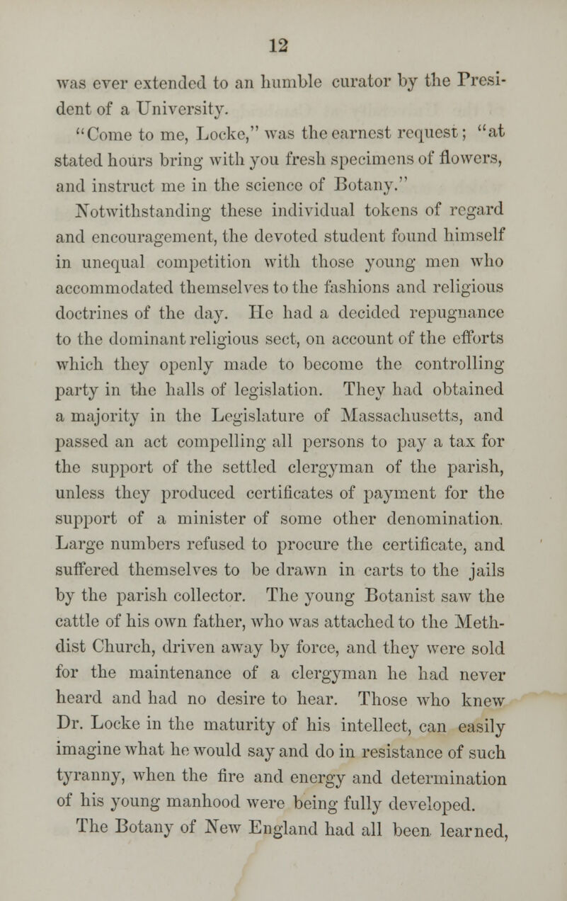 was ever extended to an humble curator by the Presi- dent of a University. Come to me, Locke, was the earnest request; at stated hours bring with you fresh specimens of flowers, and instruct me in the science of Botany. Notwithstanding these individual tokens of regard and encouragement, the devoted student found himself in unequal competition with those young men who accommodated themselves to the fashions and religious doctrines of the day. He had a decided repugnance to the dominant religious sect, on account of the efforts which they openly made to become the controlling- party in the halls of legislation. They had obtained a majority in the Legislature of Massachusetts, and passed an act compelling all persons to pay a tax for the support of the settled clergyman of the parish, unless they produced certificates of payment for the support of a minister of some other denomination. Large numbers refused to procure the certificate, and suffered themselves to be drawn in carts to the jails by the parish collector. The young Botanist saw the cattle of his own father, who was attached to the Meth- clist Church, driven away by force, and they were sold for the maintenance of a clergyman he had never heard and had no desire to hear. Those who knew Dr. Locke in the maturity of his intellect, can easily imagine what he would say and do in resistance of such tyranny, when the fire and energy and determination of his young manhood were being fully developed. The Botany of New England had all been learned,