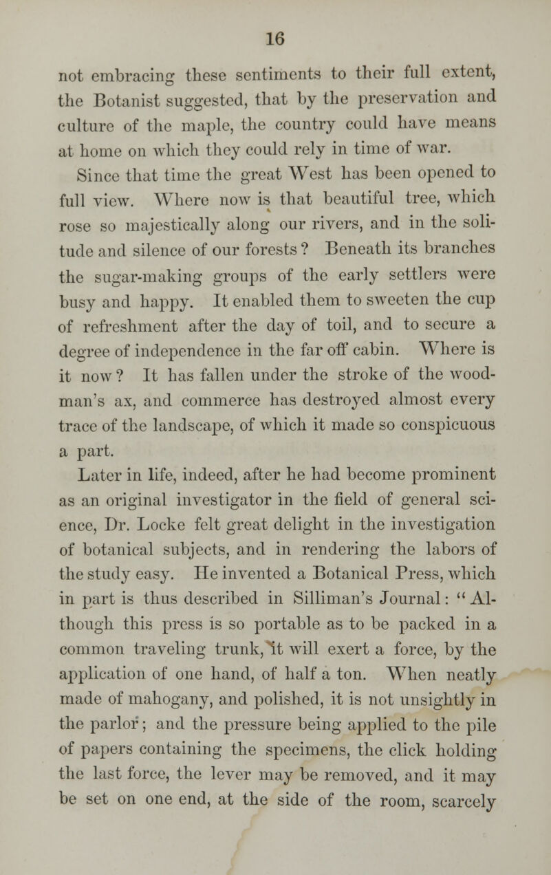 not embracing these sentiments to their full extent, the Botanist suggested, that by the preservation and culture of the maple, the country could have means at home on which they could rely in time of war. Since that time the great West has been opened to full view. Where now is that beautiful tree, which rose so majestically along our rivers, and in the soli- tude and silence of our forests ? Beneath its branches the sugar-making groups of the early settlers were busy and happy. It enabled them to sweeten the cup of refreshment after the day of toil, and to secure a degree of independence in the far off cabin. Where is it now ? It has fallen under the stroke of the wood- man's ax, and commerce has destroyed almost every trace of the landscape, of which it made so conspicuous a part. Later in life, indeed, after he had become prominent as an original investigator in the field of general sci- ence, Dr. Locke felt great delight in the investigation of botanical subjects, and in rendering the labors of the study easy. He invented a Botanical Press, which in part is thus described in Silliman's Journal:  Al- though this press is so portable as to be packed in a common traveling trunk, It will exert a force, by the application of one hand, of half a ton. When neatly made of mahogany, and polished, it is not unsightly in the parlor; and the pressure being applied to the pile of papers containing the specimens, the click holding the last force, the lever may be removed, and it may be set on one end, at the side of the room, scarcely