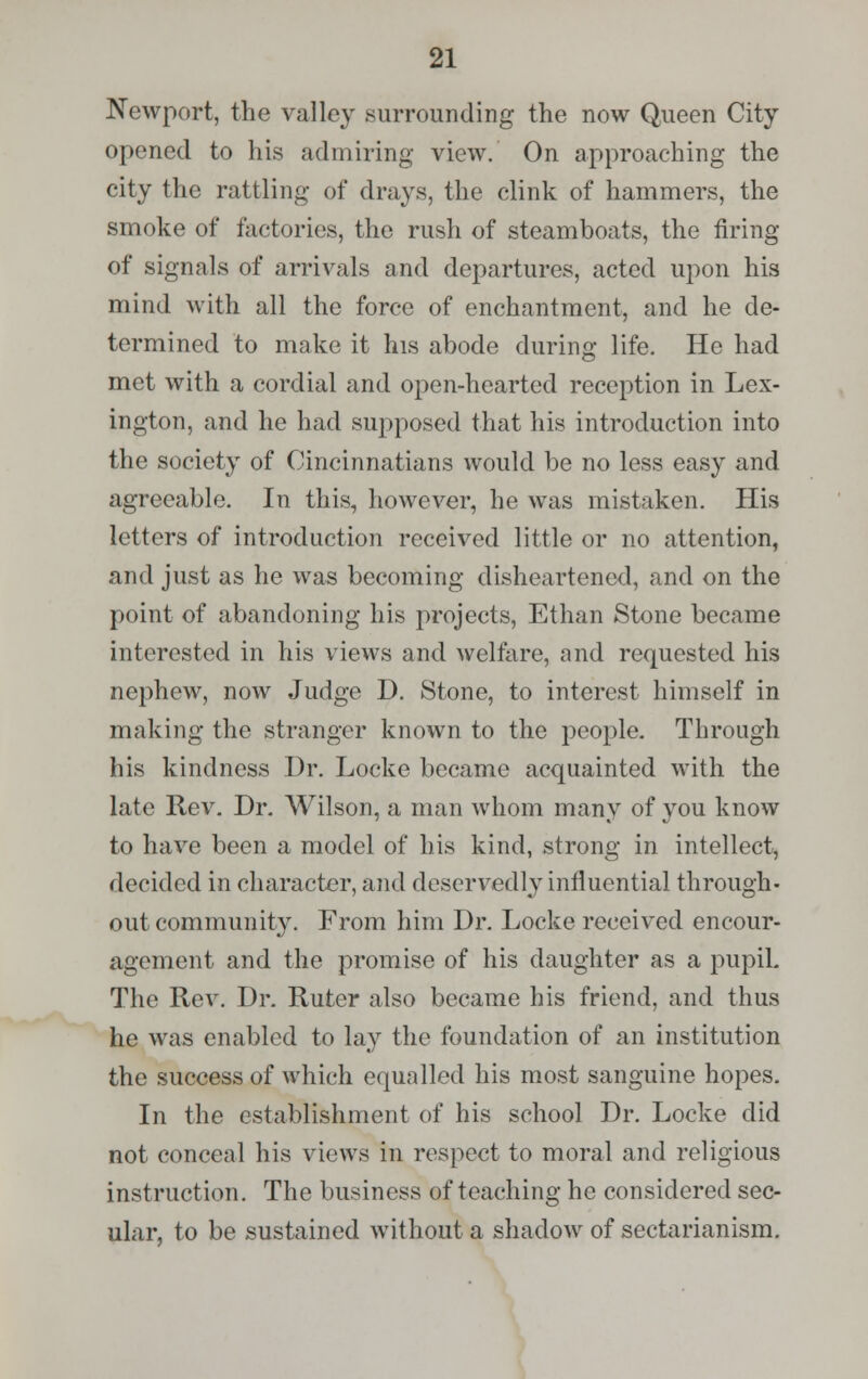 Newport, the valley surrounding the now Queen City- opened to his admiring view. On approaching the city the rattling of drays, the clink of hammers, the smoke of factories, the rush of steamboats, the firing of signals of arrivals and departures, acted upon his mind with all the force of enchantment, and he de- termined to make it his abode during life. He had met with a cordial and open-hearted reception in Lex- ington, and he had supposed that his introduction into the society of Oincinnatians would be no less easy and agreeable. In this, however, he was mistaken. His letters of introduction received little or no attention, and just as he was becoming disheartened, and on the point of abandoning his projects, Ethan Stone became interested in his views and welfare, and requested his nephew, now Judge D. Stone, to interest himself in making the stranger known to the people. Through his kindness Dr. Locke became acquainted with the late Rev. Dr. Wilson, a man whom many of you know to have been a model of his kind, strong in intellect, decided in character, and deservedly influential through- out community. From him Dr. Locke received encour- agement and the promise of his daughter as a pupiL The Rev. Dr. Ruter also became his friend, and thus he was enabled to lay the foundation of an institution the success of which equalled his most sanguine hopes. In the establishment of his school Dr. Locke did not conceal his views in respect to moral and religious instruction. The business of teaching he considered sec- ular, to be sustained without a shadow of sectarianism.
