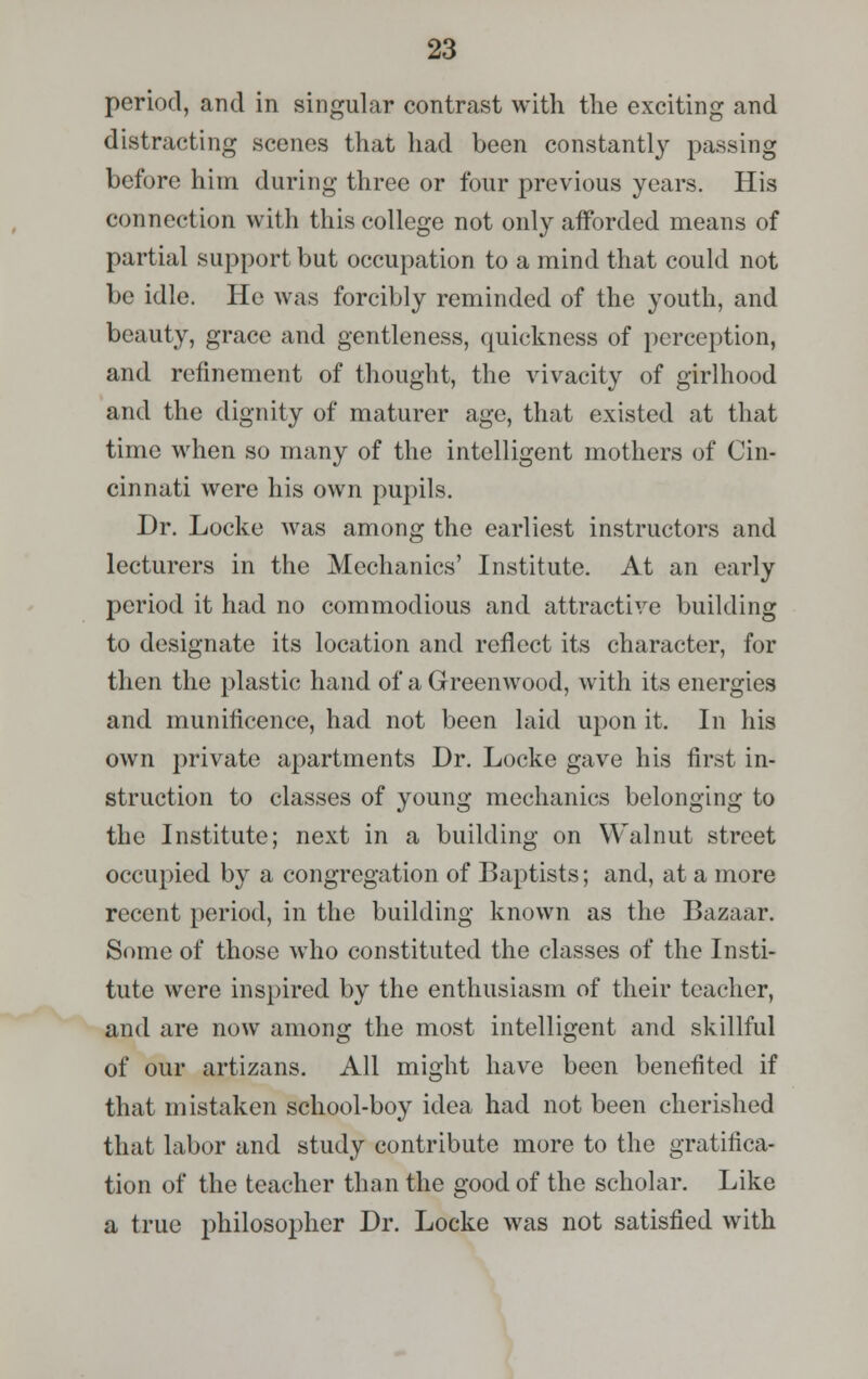 period, and in singular contrast with the exciting and distracting scenes that had been constantly passing before him during three or four previous years. His connection with this college not only afforded means of partial support but occupation to a mind that could not be idle. He was forcibly reminded of the youth, and beauty, grace and gentleness, quickness of perception, and refinement of thought, the vivacity of girlhood and the dignity of maturer age, that existed at that time when so many of the intelligent mothers of Cin- cinnati were his own pupils. Dr. Locke was among the earliest instructors and lecturers in the Mechanics' Institute. At an early period it had no commodious and attractive building to designate its location and reflect its character, for then the plastic hand of a Greenwood, with its energies and munificence, had not been laid upon it. In his own private apartments Dr. Locke gave his first in- struction to classes of young mechanics belonging to the Institute; next in a building on Walnut street occupied by a congregation of Baptists; and, at a more recent period, in the building known as the Bazaar. Some of those who constituted the classes of the Insti- tute were inspired by the enthusiasm of their teacher, and are now among the most intelligent and skillful of our artizans. All might have been benefited if that mistaken school-boy idea had not been cherished that labor and study contribute more to the gratifica- tion of the teacher than the good of the scholar. Like a true philosopher Dr. Locke was not satisfied with