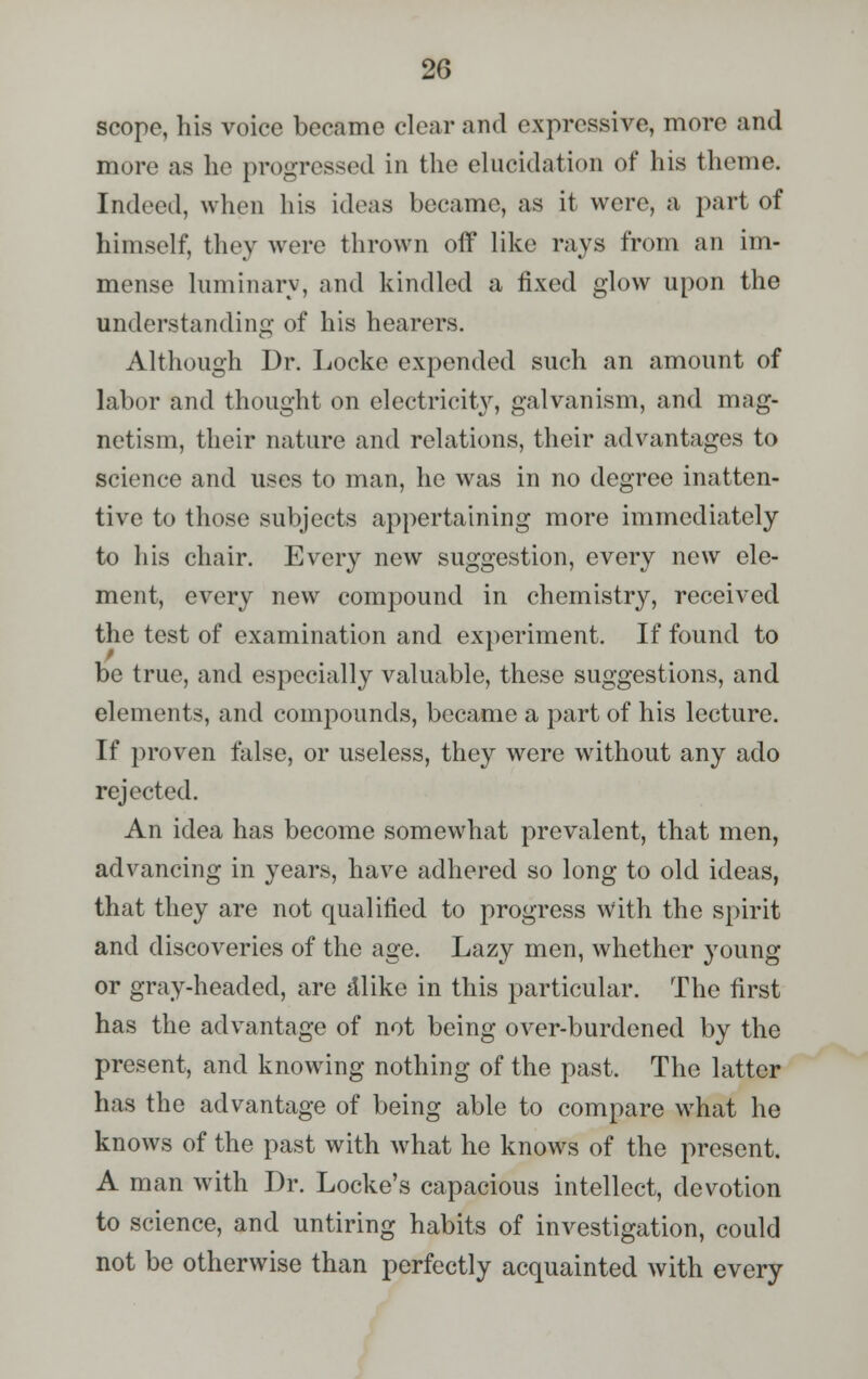 scope, his voice became clear and expressive, more and more as lie progressed in the elucidation of his theme. Indeed, when his ideas became, as it were, a part of himself, they were thrown off like rays from an im- mense luminary, and kindled a fixed glow upon the understanding of his hearers. Although Dr. Locke expended such an amount of labor and thought on electricity, galvanism, and mag- netism, their nature and relations, their advantages to science and uses to man, he was in no degree inatten- tive to those subjects appertaining more immediately to his chair. Every new suggestion, every new ele- ment, every new compound in chemistry, received the test of examination and experiment. If found to be true, and especially valuable, these suggestions, and elements, and compounds, became a part of his lecture. If proven false, or useless, they were without any ado rejected. An idea has become somewhat prevalent, that men, advancing in years, have adhered so long to old ideas, that they are not qualified to progress with the spirit and discoveries of the age. Lazy men, whether young or gray-headed, are dlike in this particular. The first has the advantage of not being over-burdened by the present, and knowing nothing of the past. The latter has the advantage of being able to compare what he knows of the past with what he knows of the present. A man with Dr. Locke's capacious intellect, devotion to science, and untiring habits of investigation, could not be otherwise than perfectly acquainted with every