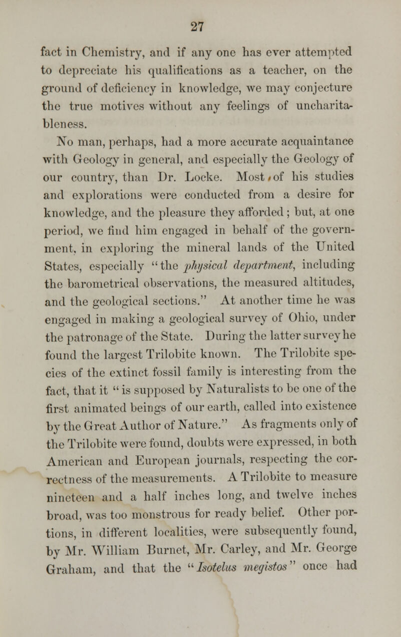 fact in Chemistry, and if any one has ever attempted to depreciate his qualifications as a teacher, on the ground of deficiency in knowledge, we may conjecture the true motives without any feelings of uncharita- bleness. No man, perhaps, had a more accurate acquaintance with Geology in general, and especially the Geology of our country, than Dr. Locke. Most/of his studies and explorations were conducted from a desire for knowledge, and the pleasure they afforded ; but, at one period, we find him engaged in behalf of the govern- ment, in exploring the mineral lands of the United States, especially  the physical department, including the barometrical observations, the measured altitudes, and the geological sections. At another time he was engaged in making a geological survey of Ohio, under the patronage of the State. During the latter survey he found the largest Trilobite known. The Trilobite spe- cies of the extinct fossil family is interesting from the fact, that it  is supposed by Naturalists to be one of the first animated beings of our earth, called into existence by the Great Author of Nature. As fragments only of the Trilobite were found, doubts were expressed, in both American and European journals, respecting the cor- rectness of the measurements. A Trilobite to measure nineteen and a half inches long, and twelve inches broad, was too monstrous for ready belief. Other por- tions, in different localities, were subsequently found, by Mr. William Burnet, Mr. Carley, and Mr. George Graham, and that the Isotelus megistos once had