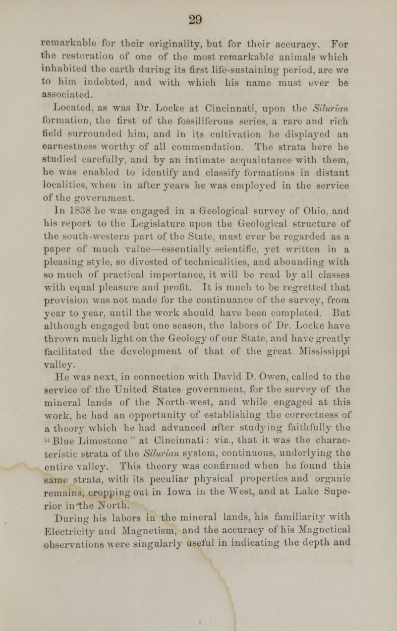 remarkable for their originality, but for their accuracy. For the restoration of one of the most remarkable animals which inhabited the earth during its first life-sustaining period, are we to him indebted, and with which his name must ever be associated. Located, as was Dr. Locke at Cincinnati, upon the Silurian formation-, the tirst of the fossiliferous series, a rare and rich field surrounded him, and in its cultivation he displayed an earnestness worthy of all commendation. The strata here he studied carefully, and by an intimate acquaintance with them, he was enabled to identify and classify formations in distant localities, when in after years he was employed in the service of the government. In 1838 he was engaged in a Geological survey of Ohio, and his report to the Legislature upon the Geological structure of the south-western part of the State, must ever be regarded as a paper of much value—essential!)- scientific, yet written in a pleasing style, SO divested of* technicalities, and abounding with so much of practical importance, it will be read by all classes with equal pleasure and profit. It is much to be regretted that provision was not made for the continuance of the survey, from year to year, until the work should have been completed. But although engaged but one season, the labors of Dr. Locke have thrown much light on the Geology of our State, and have greatly facilitated the development of that of the great Mississippi valley. lie was next, in connection with David D. Owen, called to the service of the United States government, for the survey of the mineral lands of the North-west, and while engaged at this work, he had an opportunity of establishing the correctness of a theory which he had advanced after studying faithfully the :'Blue Limestone at Cincinnati: viz., that it was the charac- teristic strata of the Silurian system, continuous, underlying the entire valley. This theory was confirmed when he found this same strata, with its peculiar physical properties and organic remains, cropping out in Iowa in the West, and at Lake Supe- rior in the North. During his labors in the mineral lands, his familiarity with Electricity and Magnetism, and the accuracy of his Magnetical observations were singularly useful in indicating the depth and