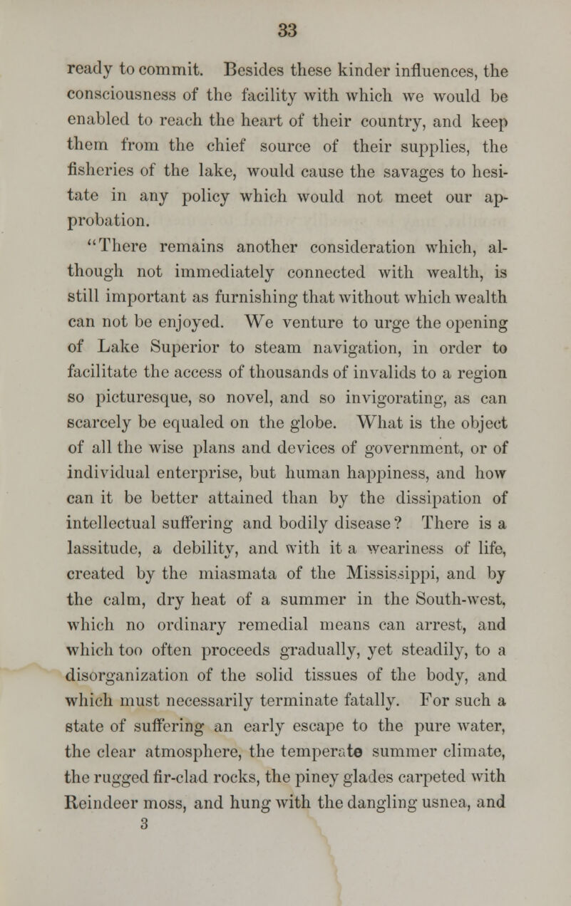 ready to commit. Besides these kinder influences, the consciousness of the facility with which we would be enabled to reach the heart of their country, and keep them from the chief source of their supplies, the fisheries of the lake, would cause the savages to hesi- tate in any policy which would not meet our ap- probation. There remains another consideration which, al- though not immediately connected with wealth, is still important as furnishing that without which wealth can not be enjoyed. We venture to urge the opening of Lake Superior to steam navigation, in order to facilitate the access of thousands of invalids to a region so picturesque, so novel, and so invigorating, as can scarcely be equaled on the globe. What is the object of all the wise plans and devices of government, or of individual enterprise, but human happiness, and how can it be better attained than by the dissipation of intellectual suffering and bodily disease? There is a lassitude, a debility, and with it a weariness of life, created by the miasmata of the Mississippi, and by the calm, dry heat of a summer in the South-west, which no ordinary remedial means can arrest, and which too often proceeds gradually, yet steadily, to a disorganization of the solid tissues of the body, and which must necessarily terminate fatally. For such a state of suffering an early escape to the pure water, the clear atmosphere, the temperate summer climate, the rugged fir-clad rocks, the piney glades carpeted with Reindeer moss, and hung with the dangling usnea, and 3