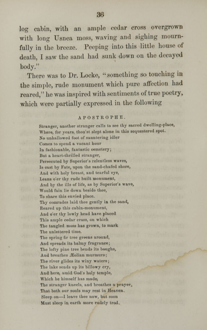 log cabin, with an ample cedar cross overgrown with long Usnea moss, waving and sighing mourn- fully in the breeze. Peeping into this little house of death, I saw the sand had sunk down on the decayed body. There was to Dr. Locke,  something so touching in the simple, rude monument which pure affection had reared, he was inspired with sentiments of true poetry, which were partially expressed in the following APOSTROPHE. Stranger, another stranger calls to see thy sacred dwelling-place, Where, for years, thou'st slept alone in this sequestered spot. No unhallowed foot of sauntering idler Comes to spend a vacant hour Iu fashionable, fantastic cemetery; But a heart-thrilled stranger, Persecuted by Superior's relentless waves, Is cast by Fate,, upon the sand-chafed shore. And with holy breast, and tearful eye, Leans o'er thy rude built monument, And by the ills of life, as by Superior's wave, Would fain lie down beside thee, To share this envied place. Thy comrades laid thee gently in the sand. Reared up this cabin-monument, And o'er thy lowly head have placed This ample cedar cross, on which The tangled moss has grown, to mark The unlettered time. The spring fir tree greens around, And spreads its balmy fragrance; The lofty pine tree bends its boughs, And breathes iEolian murmurs; The river glides its winy waters; The lake sends up its billowy cry, And here, amid God's holy temple, Which he himself has made-, The stranger kneels, and bre-athes a prayer, That both our souls may rest in Heaven. Sleep on—I leave thee now, but soon Must sleep in earth more rudely troxL