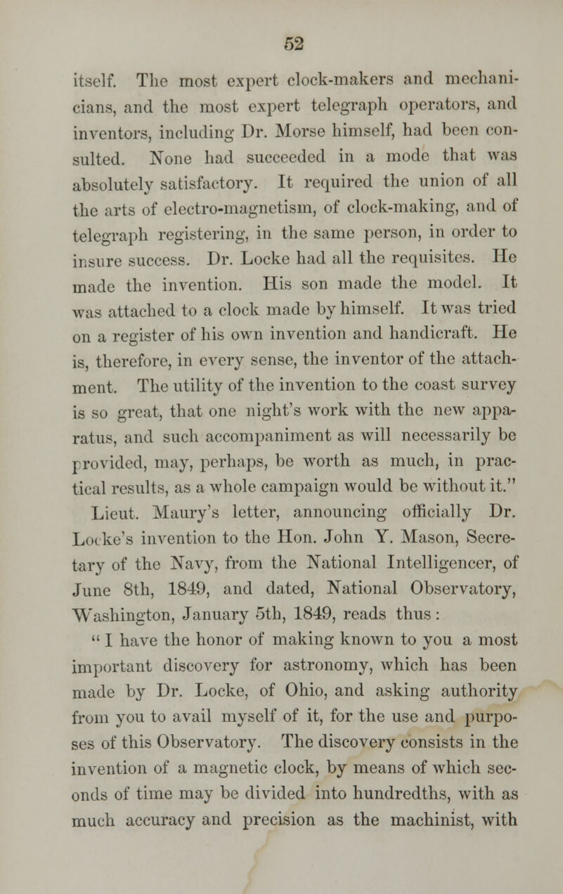 itself. The most expert clock-makers and mechani- cians, and the most expert telegraph operators, and inventors, including Dr. Morse himself, had been con- sulted. None had succeeded in a mode that was absolutely satisfactory. It required the union of all the arts of electro-magnetism, of clock-making, and of telegraph registering, in the same person, in order to insure success. Dr. Locke had all the requisites. He made the invention. His son made the model. It was attached to a clock made by himself. It was tried on a register of his own invention and handicraft. He is, therefore, in every sense, the inventor of the attach- ment. The utility of the invention to the coast survey is so great, that one night's work with the new appa- ratus, and such accompaniment as will necessarily be provided, may, perhaps, be worth as much, in prac- tical results, as a whole campaign would be without it. Lieut. Maury's letter, announcing officially Dr. Locke's invention to the Hon. John Y. Mason, Secre- tary of the Navy, from the National Intelligencer, of June 8th, 1849, and dated, National Observatory, Washington, January 5th, 1849, reads thus:  I have the honor of making known to you a most important discovery for astronomy, which has been made by Dr. Locke, of Ohio, and asking authority from you to avail myself of it, for the use and purpo- ses of this Observatory. The discovery consists in the invention of a magnetic clock, by means of which sec- onds of time may be divided into hundredths, with as much accuracy and precision as the machinist, with