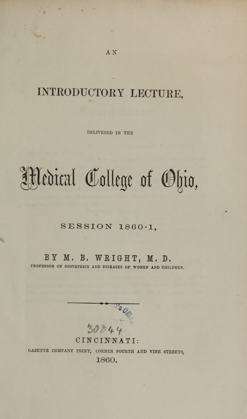 AN INTRODUCTORY LECTURE, DELIVERED 1ST THE Ck* ■Aid dMlege of ©|b, SESSION 1860-1, BY M. B. WEIGHT, M. D. TROFESSOR OF OBSTETRICS AND DISEASES OF WOMEN AND CHILDREN. C: &>/HV CINCINNATI: GAZETTE COMPANY PRINT, CORNER FOURTH AND VINE STREETS, 1860.