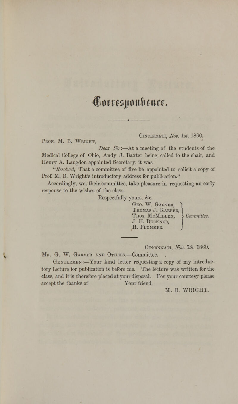 €om$p<m&$tttt* Cincinnati, Nov. 1st, 1860. Prof. M. B. Wright, Dear Sir:—At a meeting of the students of the Medical College of Ohio, Andy J. Baxter being called to the chair, and Henry A. Langdon appointed Secretary, it was .Resolved, That a committee of five be appointed to solicit a copy of Prof. M. B. Wright's introductory address for publication. Accordingly, we, their committee, take pleasure in requesting an early response to the wishes of the class. Eespectfully yours, &c. Geo. W. Garver, Thomas J. Karber, Thos. McMillen, [ Committee. J. H. Buckner, H. Plummer. Cincinnati, Nov. 5th, 1860. Mr. G. W. Garver and Others.—Committee. Gentlemen:—Your kind letter requesting a copy of my introduc- tory lecture for publication is before me. The lecture was written for the class, and it is therefore placed at your disposal. For your courtesy please accept the thanks of Your friend,