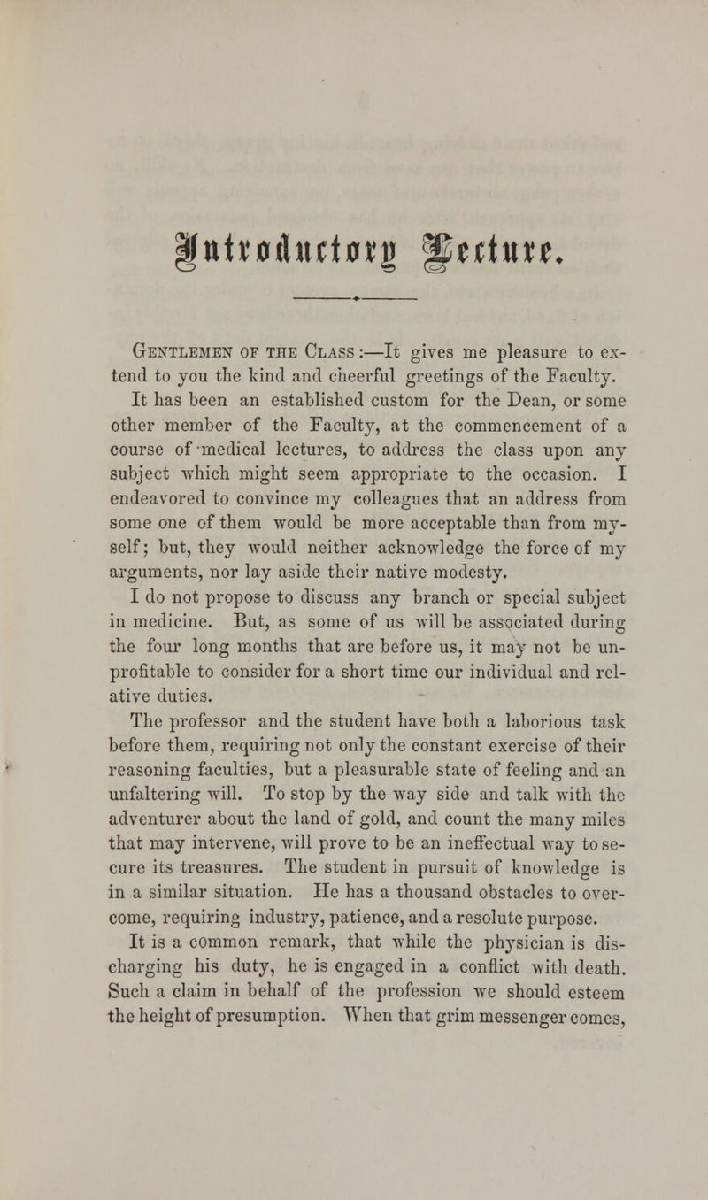 ttH'0dttct0*j) *§tttnxt. Gentlemen of the Class :—It gives me pleasure to ex- tend to you the kind and cheerful greetings of the Faculty. It has been an established custom for the Dean, or some other member of the Faculty, at the commencement of a course of medical lectures, to address the class upon any subject which might seem appropriate to the occasion. I endeavored to convince my colleagues that an address from some one of them would be more acceptable than from my- self; but, they would neither acknowledge the force of my arguments, nor lay aside their native modesty. I do not propose to discuss any branch or special subject in medicine. But, as some of us will be associated during the four long months that are before us, it may not be un- profitable to consider for a short time our individual and rel- ative duties. The professor and the student have both a laborious task before them, requiring not only the constant exercise of their reasoning faculties, but a pleasurable state of feeling and an unfaltering will. To stop by the way side and talk with the adventurer about the land of gold, and count the many miles that may intervene, will prove to be an ineffectual way to se- cure its treasures. The student in pursuit of knowledge is in a similar situation. He has a thousand obstacles to over- come, requiring industry, patience, and a resolute purpose. It is a common remark, that while the physician is dis- charging his duty, he is engaged in a conflict with death. Such a claim in behalf of the profession we should esteem the height of presumption. When that grim messenger comes,