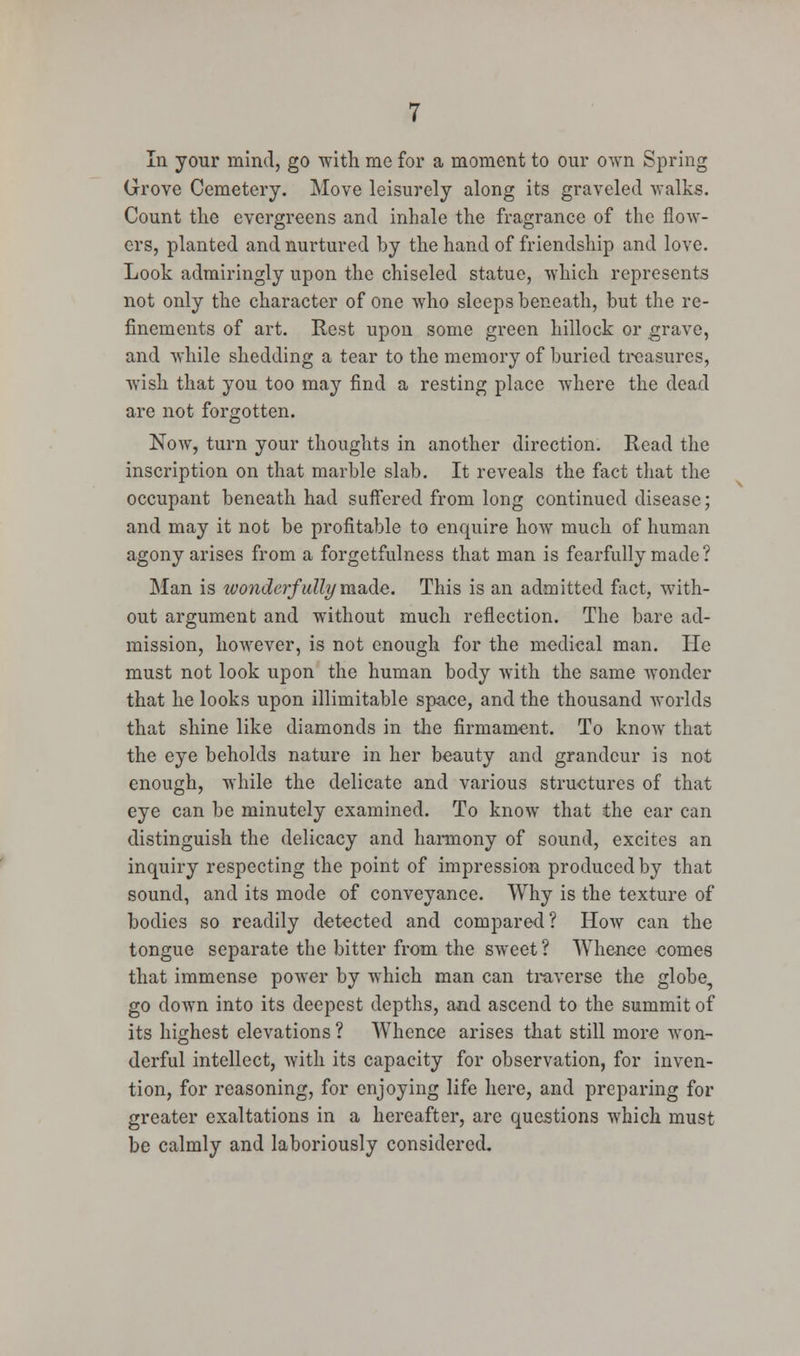 In your mind, go with me for a moment to our own Spring Grove Cemetery. Move leisurely along its graveled walks. Count the evergreens and inhale the fragrance of the flow- ers, planted and nurtured by the hand of friendship and love. Look admiringly upon the chiseled statue, which represents not only the character of one who sleeps beneath, but the re- finements of art. Rest upon some green hillock or grave, and while shedding a tear to the memory of buried treasures, wish that you too may find a resting place where the dead are not forgotten. Now, turn your thoughts in another direction. Read the inscription on that marble slab. It reveals the fact that the occupant beneath had suffered from long continued disease; and may it not be profitable to enquire how much of human agony arises from a forgetfulness that man is fearfully made ? Man is wonderfully made. This is an admitted fact, with- out argument and without much reflection. The bare ad- mission, however, is not enough for the medical man. He must not look upon the human body with the same wonder that he looks upon illimitable space, and the thousand worlds that shine like diamonds in the firmament. To know that the eye beholds nature in her beauty and grandeur is not enough, while the delicate and various structures of that eye can be minutely examined. To know that the ear can distinguish the delicacy and harmony of sound, excites an inquiry respecting the point of impression produced by that sound, and its mode of conveyance. Why is the texture of bodies so readily detected and compared? How can the tongue separate the bitter from the sweet? Whence comes that immense power by which man can traverse the globe, go down into its deepest depths, and ascend to the summit of its highest elevations ? Whence arises that still more won- derful intellect, with its capacity for observation, for inven- tion, for reasoning, for enjoying life here, and preparing for greater exaltations in a hereafter, are questions which must be calmly and laboriously considered.