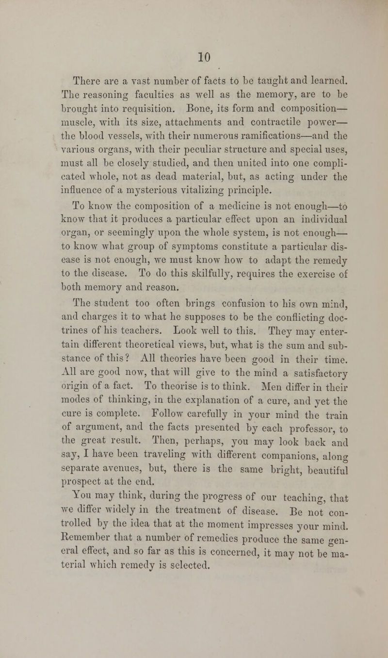 There are a vast number of facts to be taught and learned. The reasoning faculties as well as the memory, are to be brought into requisition. Bone, its form and composition— muscle, with its size, attachments and contractile power— the blood vessels, with their numerous ramifications—and the various organs, with their peculiar structure and special uses, must all be closely studied, and then united into one compli- cated whole, not as dead material, but, as acting under the influence of a mysterious vitalizing principle. To know the composition of a medicine is not enough—to know that it produces a particular effect upon an individual organ, or seemingly upon the whole system, is not enough— to know what group of symptoms constitute a particular dis- ease is not enough, we must know how to adapt the remedy to the disease. To do this skilfully, requires the exercise of both memory and reason. The student too often brings confusion to his own mind, and charges it to what he supposes to be the conflicting doc- trines of his teachers. Look well to this. They may enter- tain different theoretical views, but, what is the sum and sub- stance of this ? All theories have been good in their time. All arc good now, that will give to the mind a satisfactory origin of a fact. To theorise is to think. Men differ in their modes of thinking, in the explanation of a cure, and yet the cure is complete. Follow carefully in your mind the train of argument, and the facts presented by each professor, to the great result. Then, perhaps, you may look back and say, I have been traveling with different companions, along separate avenues, but, there is the same bright, beautiful prospect at the end. You may think, during the progress of our teaching, that we differ widely in the treatment of disease. Be not con- trolled by the idea that at the moment impresses your mind. Remember that a number of remedies produce the same gen- eral effect, and so far as this is concerned, it may not be ma- terial which remedy is selected.