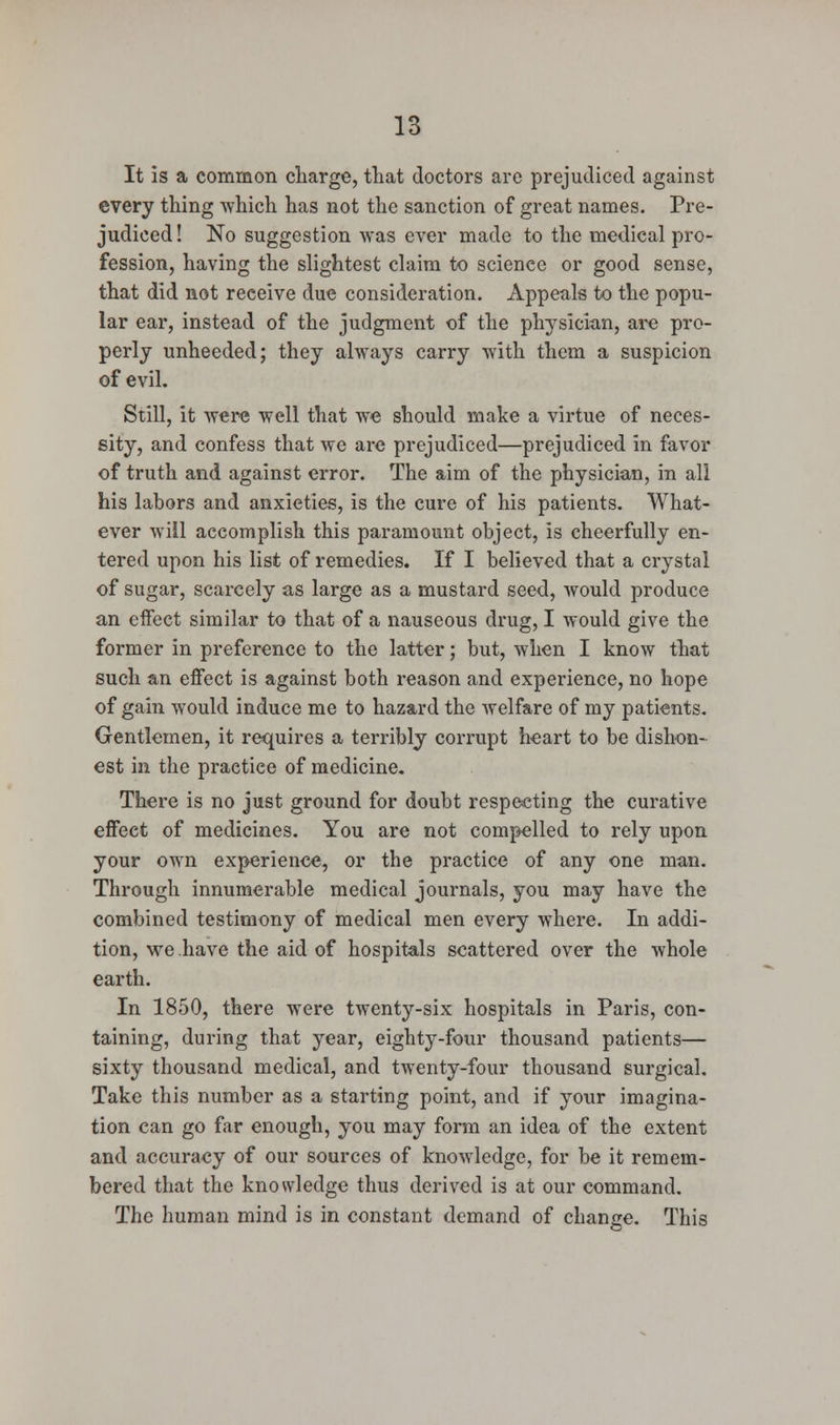 It is a common charge, that doctors are prejudiced against every thing which has not the sanction of great names. Pre- judiced ! No suggestion was ever made to the medical pro- fession, having the slightest claim to science or good sense, that did not reeeive due consideration. Appeals to the popu- lar ear, instead of the judgment of the physician, are pro- perly unheeded; they always carry with them a suspicion of evil. Still, it were well that we should make a virtue of neces- sity, and confess that we are prejudiced—prejudiced in favor of truth and against error. The aim of the physician, in all his labors and anxieties, is the cure of his patients. What- ever -will accomplish this paramount object, is cheerfully en- tered upon his list of remedies. If I believed that a crystal of sugar, scarcely as large as a mustard seed, would produce an effect similar to that of a nauseous drug, I would give the former in preference to the latter; but, when I know that such an effect is against both reason and experience, no hope of gain would induce me to hazard the welfare of my patients. Gentlemen, it requires a terribly corrupt heart to be dishon- est in the practice of medicine. There is no just ground for doubt respecting the curative effect of medicines. You are not compelled to rely upon your own experience, or the practice of any one man. Through innumerable medical journals, you may have the combined testimony of medical men every where. In addi- tion, we have the aid of hospitals scattered over the whole earth. In 1850, there were twenty-six hospitals in Paris, con- taining, during that year, eighty-four thousand patients— sixty thousand medical, and twenty-four thousand surgical. Take this number as a starting point, and if your imagina- tion can go far enough, you may form an idea of the extent and accuracy of our sources of knowledge, for be it remem- bered that the knowledge thus derived is at our command. The human mind is in constant demand of change. This