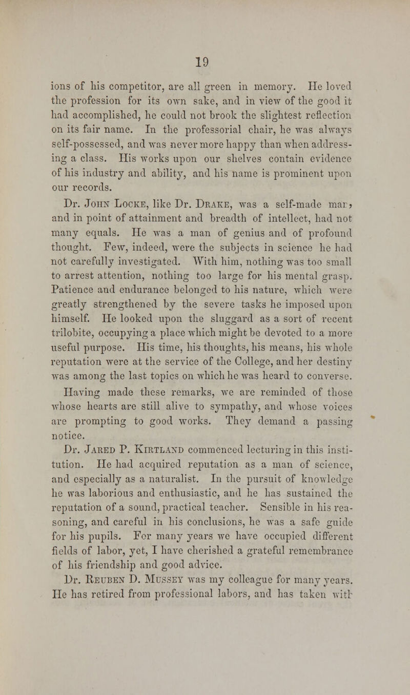 ions of his competitor, are all green in memory. He loved the profession for its o\vn sake, and in view of the good it had accomplished, he could not brook the slightest reflection on its fair name. In the professorial chair, he was always self-possessed, and was never more happy than when address- ing a class. His works upon our shelves contain evidence of his industry and ability, and his name is prominent upon our records. Dr. John Locke, like Dr. Drake, was a self-made mar? and in point of attainment and breadth of intellect, had not many equals. He was a man of genius and of profound thought. Few, indeed, were the subjects in science he had not carefully investigated. With him, nothing was too small to arrest attention, nothing too large for his mental grasp. Patience and endurance belonged to his nature, which were greatly strengthened by the severe tasks he imposed upon himself. He looked upon the sluggard as a sort of recent trilobite, occupying a place which might be devoted to a more useful purpose. His time, his thoughts, his means, his whole reputation were at the service of the College, and her destiny was among the last topics on which he was heard to converse. Having made these remarks, we are reminded of those whose hearts are still alive to sympathy, and whose voices are prompting to good works. They demand a passing notice. Dr. Jared P. Kirtlaxd commenced lecturing in this insti- tution. He had acquired reputation as a man of science, and especially as a naturalist. In the pursuit of knowledge he was laborious and enthusiastic, and he has sustained the reputation of a sound, practical teacher. Sensible in his rea- soning, and careful in his conclusions, he was a safe guide for his pupils. For many years we have occupied different fields of labor, yet, I have cherished a grateful remembrance of his friendship and good advice. Dr. Reuben D. Mussey was my colleague for many years. He has retired from professional labors, and has taken witt