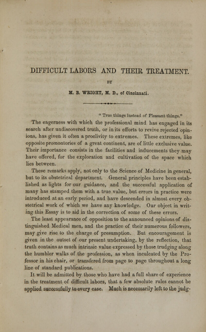 DIFFICULT LABORS AND THEIR TREATMENT. BY M. B. WEIGHT, M. D., of Cincinnati.  True things instead of Pleasant things. The eagerness with which the professional mind has engaged in its search after undiscovered truth, or in its efforts to revive rejected opin- ions, has given it often a proclivity to extremes. These extremes, like opposite promontories of a great continent, are of little exclusive value. Their importance consists in the facilities and inducements they may have offered, for the exploration and cultivation of the space which lies between. These remarks apply, not only to the Science of Medicine in general, but to its obstetrical department. General principles have been estab- lished as lights for our guidance, and the successful application of many has stamped them with a true value, but errors in practice were introduced at an early period, and have descended in almost every ob- stetrical work of which we have any knowledge. Our object in writ- ing this Essay is to aid in the correction of some of these errors. The least appearance of opposition to the announced opinions of dis- tinguished Medical men, and the practice of their numerous followers, may give rise to the charge of presumption. But encouragement is given in the outset of our present undertaking, by the reflection, that truth contains as much intrinsic value expressed by those trudging along the humbler walks of the profession, as when inculcated by the Pro- fessor in his chair, or transfered from page to page throughout a long line of standard publications. It will be admitted by those who have had a full share of experience in the treatment of difficult labors, that a few absolute rules cannot be applied successfully to every case. Much is necessarily left to the judg-