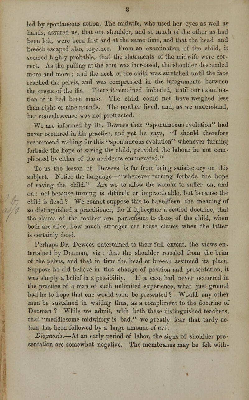 led by spontaneous action. The midwife, who used her eyes as well as hands, assured us, that one shoulder, and so much of the other as had been left, were born first and at the same time, and that the head and breech escaped'also, together. From an examination of the child, it seemed highly probable, that the statements of the midwife were cor- rect. As the pulling at the arm was increased, the shoulder descended more and more ; and the neck of the child was stretched until the face reached the pelvis, and was compressed in the integuments between the crests of the ilia. There it remained imbeded, until our examina- tion of it had been made. The child could not have weighed less than eight or nine pounds. The mother lived, and, as we understand, her convalescence was not protracted. We are informed by Dr. Dewees that spontaneous evolution had never occurred in his practice, and yet he says, I should therefore recommend waiting for this spontaneous evolution whenever turning forbade the hope of saving the child, provided the labour be not com- plicated by either of the accidents enumerated. To us the lesson of Dewees is far from being satisfactory on this subject. Notice the language—whenever turning forbade the hope of savino- the child. Are we to allow the woman to suffer on, and on ; not because turning is difficult or impracticable, but because the child is dead ? We cannot suppose this to haveyh'een the meaning of so distinguished a practitioner, for if iLbecjrme a settled doctrine, that the claims of the mother are paramount to those of the child, when both are alive, how much stronger are these claims when the latter is certainly dead. Perhaps Dr. Dewees entertained to their full extent, the views en- tertained by Denman, viz : that the shoulder receded from the brim of the pelvis, and that in time the head or breech assumed its place. Suppose he did believe in this change of position and presentation, it was simply a belief in a possibility. If a case had never occurred in the practice of a man of such unlimited experience, what just ground had he to hope that one would soon be presented ? Would any other man be sustained in waiting thus, as a compliment to the doctrine of Denman ? While Ave admit, with both these distinguished teachers, that meddlesome midwifery is bad, we greatly fear that tardy ac- tion has been followed by a large amount of evil. Diagnosis.—At an early period of labor, the signs of shoulder pre- sentation are somewhat negative. The membranes may be felt with-