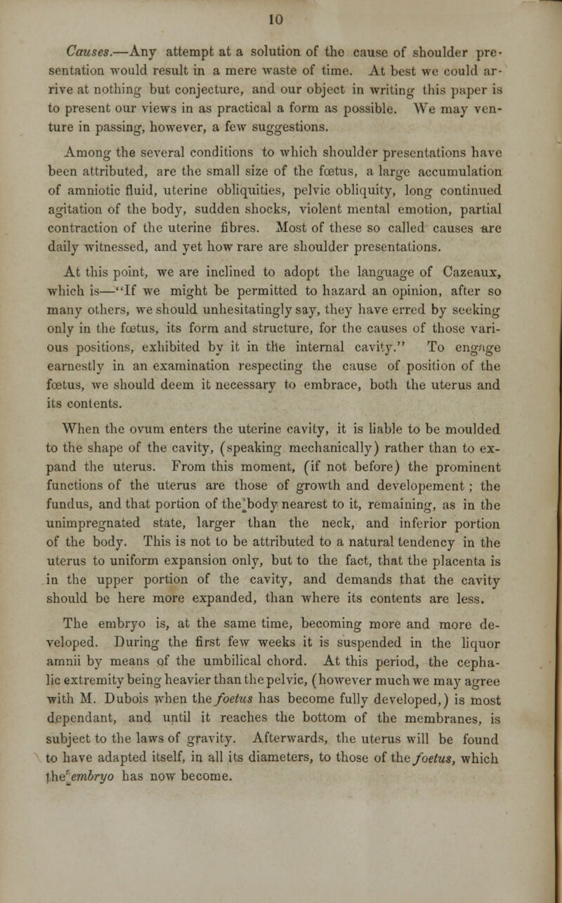 Causes.—Any attempt at a solution of the cause of shoulder pre- sentation would result in a mere waste of time. At best we could ar- rive at nothing but conjecture, and our object in writing this paper is to present our views in as practical a form as possible. We may ven- ture in passing, however, a few suggestions. Among the several conditions to which shoulder presentations have been attributed, are the small size of the foetus, a large accumulation of amniotic fluid, uterine obliquities, pelvic obliquity, long continued agitation of the body, sudden shocks, violent mental emotion, partial contraction of the uterine fibres. Most of these so called causes -are daily witnessed, and yet how rare are shoulder presentations. At this point, we are inclined to adopt the language of Cazeaux, which is—If we might be permitted to hazard an opinion, after so many others, we should unhesitatingly say, they have erred by seeking only in the foetus, its form and structure, for the causes of those vari- ous positions, exhibited by it in the internal cavity. To engage earnestly in an examination respecting the cause of position of the foetus, we should deem it necessary to embrace, both the uterus and its contents. When the ovum enters the uterine cavity, it is liable to be moulded to the shape of the cavity, (speaking mechanically) rather than to ex- pand the uterus. From this moment, (if not before) the prominent functions of the uterus are those of growth and developement; the fundus, and that portion of the'*body nearest to it, remaining, as in the unimpregnated state, larger than the neck, and inferior portion of the body. This is not to be attributed to a natural tendency in the uterus to uniform expansion only, but to the fact, that the placenta is in the upper portion of the cavity, and demands that the cavity should be here more expanded, than where its contents are less. The embryo is, at the same time, becoming more and more de- veloped. During the first few weeks it is suspended in the liquor amnii by means of the umbilical chord. At this period, the cepha- lic extremity being heavier than the pelvic, (however much we may agree with M. Dubois when the foetus has become fully developed,) is most dependant, and until it reaches the bottom of the membranes, is subject to the laws of gravity. Afterwards, the uterus will be found to have adapted itself, in all its diameters, to those of the foetus, which the''embryo has now become.