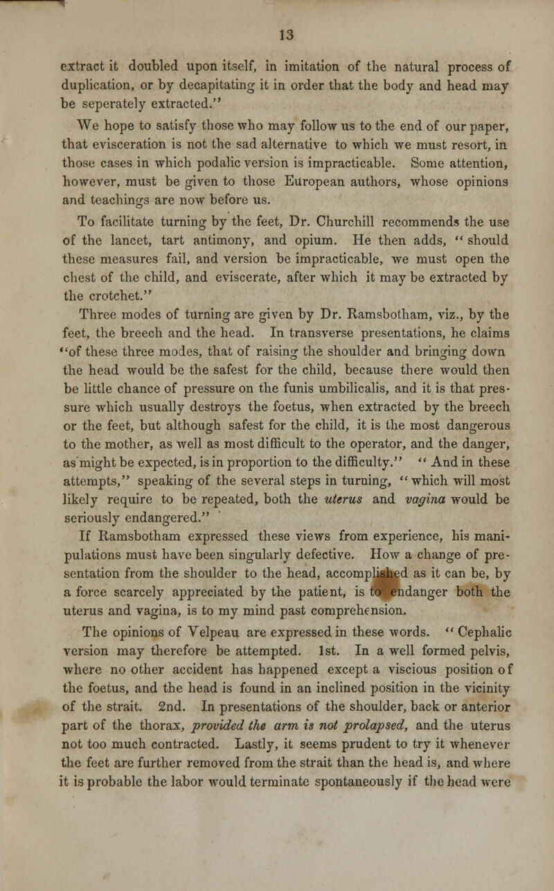 extract it doubled upon itself, in imitation of the natural process of duplication, or by decapitating it in order that the body and head may be seperately extracted. We hope to satisfy those who may follow us to the end of our paper, that evisceration is not the sad alternative to which we must resort, in those cases in which podalic version is impracticable. Some attention, however, must be given to those European authors, whose opinions and teachings are now before us. To facilitate turning by the feet, Dr. Churchill recommends the use of the lancet, tart antimony, and opium. He then adds,  should these measures fail, and version be impracticable, we must open the chest of the child, and eviscerate, after which it may be extracted by the crotchet. Three modes of turning are given by Dr. Ramsbotham, viz., by the feet, the breech and the head. In transverse presentations, he claims of these three modes, that of raising the shoulder and bringing down the head would be the safest for the child, because there would then be little chance of pressure on the funis umbilicalis, and it is that pres- sure which usually destroys the foetus, when extracted by the breech or the feet, but although safest for the child, it is the most dangerous to the mother, as well as most difficult to the operator, and the danger, as might be expected, is in proportion to the difficulty.  And in these attempts, speaking of the several steps in turning, which will most likely require to be repeated, both the uterus and vagina would be seriously endangered. If Ramsbotham expressed these views from experience, his mani- pulations must have been singularly defective. How a change of pre- sentation from the shoulder to the head, accomplished as it can be, by a force scarcely appreciated by the patient, is raJBndanger both the uterus and vagina, is to my mind past comprehension. The opinions of Velpeau are expressed in these words.  Cephalic version may therefore be attempted. 1st. In a well formed pelvis, where no other accident has happened except a viscious position of the foetus, and the head is found in an inclined position in the vicinity of the strait. 2nd. In presentations of the shoulder, back or anterior part of the thorax, provided the arm is not prolapsed, and the uterus not too much contracted. Lastly, it seems prudent to try it whenever the feet are further removed from the strait than the head is, and where it is probable the labor would terminate spontaneously if the head were