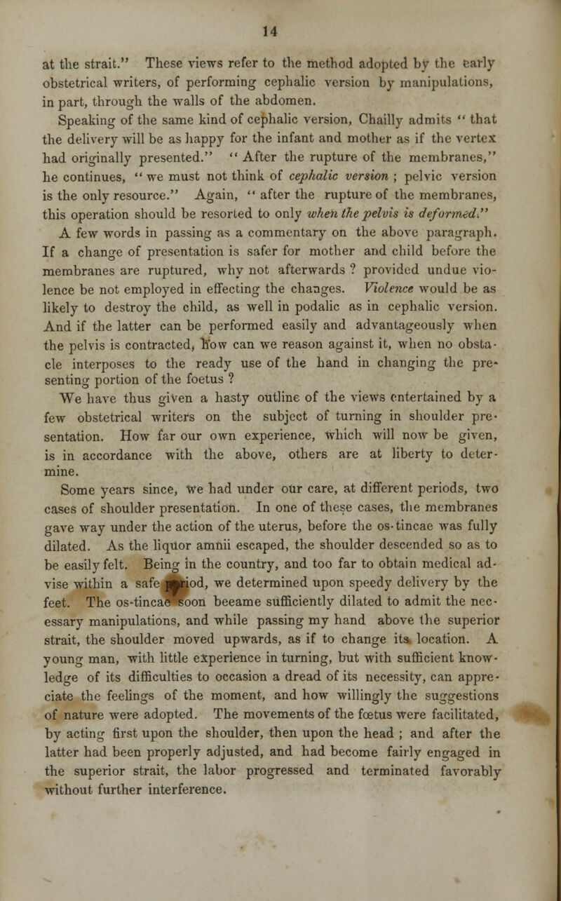 at the strait. These views refer to the method adopted by the early obstetrical writers, of performing cephalic version by manipulations, in part, through the walls of the abdomen. Speaking of the same kind of cephalic version, Chailly admits  that the delivery will be as happy for the infant and mother as if the vertex had originally presented.  After the rupture of the membranes, he continues,  we must not think of cephalic version ; pelvic version is the only resource. Again,  after the rupture of the membranes, this operation should be resorted to only when the pelvis is defurtned. A few words in passing as a commentary on the above paragraph. If a change of presentation is safer for mother and child before the membranes are ruptured, why not afterwards ? provided undue vio- lence be not employed in effecting the changes. Violence would be as likely to destroy the child, as well in podalic as in cephalic version. And if the latter can be performed easily and advantageously when the pelvis is contracted, how can we reason against it, when no obsta- cle interposes to the ready use of the hand in changing the pre- senting portion of the foetus ? We have thus given a hasty outline of the views entertained by a few obstetrical writers on the subject of turning in shoulder pre- sentation. How far our own experience, which will now be given, is in accordance with the above, others are at liberty to deter- mine. Some years since, We had under our care, at different periods, two cases of shoulder presentation. In one of these cases, the membranes gave way under the action of the uterus, before the os-tincae was fully dilated. As the liquor amnii escaped, the shoulder descended so as to be easily felt. Being in the country, and too far to obtain medical ad- vise within a safe Jftriod, we determined upon speedy delivery by the feet. The os-tincae^soon beeame sufficiently dilated to admit the nec- essary manipulations, and while passing my hand above the superior strait, the shoulder moved upwards, as if to change its, location. A young man, with little experience in turning, but with sufficient know- ledge of its difficulties to occasion a dread of its necessity, can appre - ciate the feelings of the moment, and how willingly the suggestions of nature were adopted. The movements of the foetus were facilitated, by acting first upon the shoulder, then upon the head ; and after the latter had been properly adjusted, and had become fairly engaged in the superior strait, the labor progressed and terminated favorably without further interference.