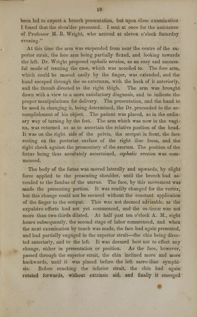 been led to expect a breech presentation, but upon close examination I found that the shoulder presented. I sent at once for the assistance of Professor M. B. Wright, who arrived at eleven o'clock Saturday evening. At this time the arm was suspended from near the centre of the su- perior strait, the fore arm being partially flexed, and looking towards the left. Dr. Wright proposed cephalic version, as an easy and success- ful mode of treating the case, which was acceded to. The fore arm, which could be moved easily by the finger, was extended, and the hand escaped through the os-externum, with the back of it anteriorly, and the thumb directed to the right thigh. The arm was brought down with a view to a more satisfactory diagnosis, and to indicate the proper manipulations for delivery. The presentation, and the hand to be used in changing it, being determined, the Dr. proceeded to the ac- complishment of his object. The patient was placed, as in the ordin- ary way of turning by the feet. The arm which was now in the vagi- na, was returned so as to ascertain the relative position of the head. It was on the right side of the pelvis, the occiput in front, the face resting on the posterior surface of the right iliac fossa, and the right cheek against the promontory of the sacrum. The position of the foetus being thus accurately ascertained, cephalic version was com- menced. The body of the foetus was moved laterally and upwards, by slight force applied to the presenting shoulder, until the breech had as- cended to the fundus of the uterus. The face, by this movement was made the presenting portion. It was readily changed for the vertex, but this change could not be secured without the constant application of the finger to the occiput. This was not deemed advisable, as the expulsive efforts had not yet commenced, and the os-tmcae was not more than two-thirds dilated. At half past ten o'clock A. M., eight hours subsequently, the second stage of labor commenced, and when the next examination by touch was made, the face had again presented, and had partially engaged in the superior strait—the chin being direc- ted anteriorly, and to the left. It was deemed best not to effect any change, either in presentation or position. As the face, however, passed through the superior strait, the chin inclined more and more backwards, until it was placed before the left sacro-iliac symphi- sis. Before reaching the inferior strait, the chin had again rotated forwards, without extrinsic aid, and finally it emerged