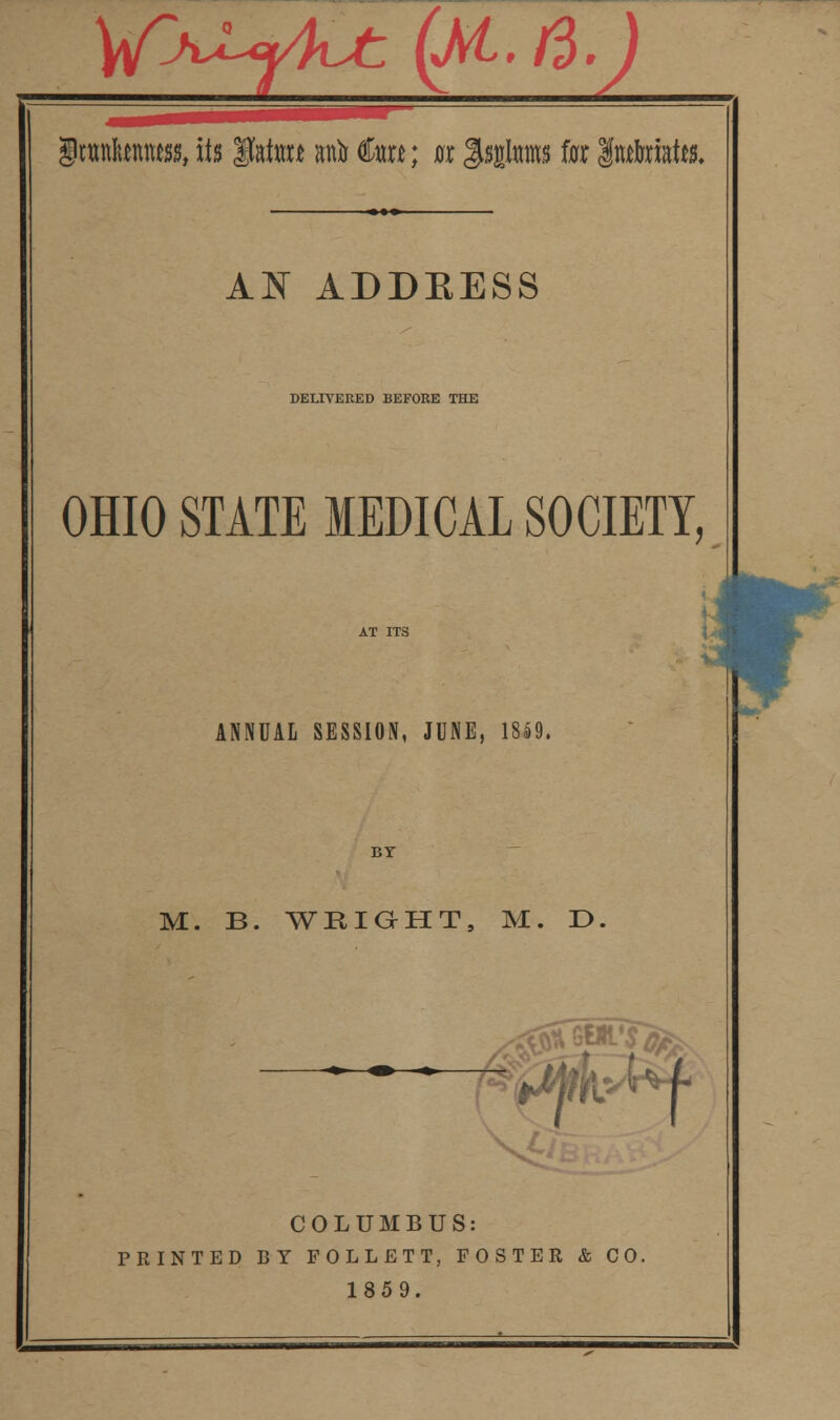 gtttnktnmjs, Us gfai«H anir dart; Br §UgIms fat Intaristte. AN ADDRESS DELIVERED BEFORE THE OHIO STATE MEDICAL SOCIETY, ANNUAL SESSION, JUNE, 18*9. M. B. WRIGHT, M. E> 1$ f COLUMBUS: PRINTED BY FOLLETT, FOSTER & CO. 1859.