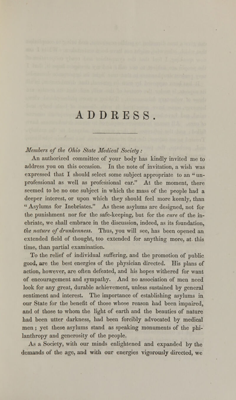 ADDRESS. Members of the Ohio State Medical Society : An authorized committee of your body has kindly invited me to address you on this occasion. In the note of invitation, a wish was expressed that I should select some subject appropriate to an  un- professional as well as professional ear. At the moment, there seemed to be no one subject in which the mass of the people had a deeper interest, or upon which they should feel more keenly, than  Asylums for Inebriates. As these asylums are designed, not for the punishment nor for the safe-keeping, but for the cure of the in- ebriate, we shall embrace in the discussion, indeed, as its foundation, the nature of drunkenness. Thus, you will see, has been opened an extended field of thought, too extended for anything more, at this time, than partial examination. To the relief of individual suffering, and the promotion of public good, are the best energies of the physician directed. His plans of action, however, are often defeated, and his hopes withered for want of encouragement and sympathy. And no association of men need look for any great, durable achievement, unless sustained by general sentiment and interest. The importance of establishing asylums in our State for the benefit of those whose reason had been impaired, and of those to whom the light of earth and the beauties of nature had been utter darkness, had been forcibly advocated by medical men ; yet these asylums stand as speaking monuments of the phi- lanthropy and generosity of the people. As a Society, with our minds enlightened and expanded by the demands of the age, and with our energies vigorously directed, we