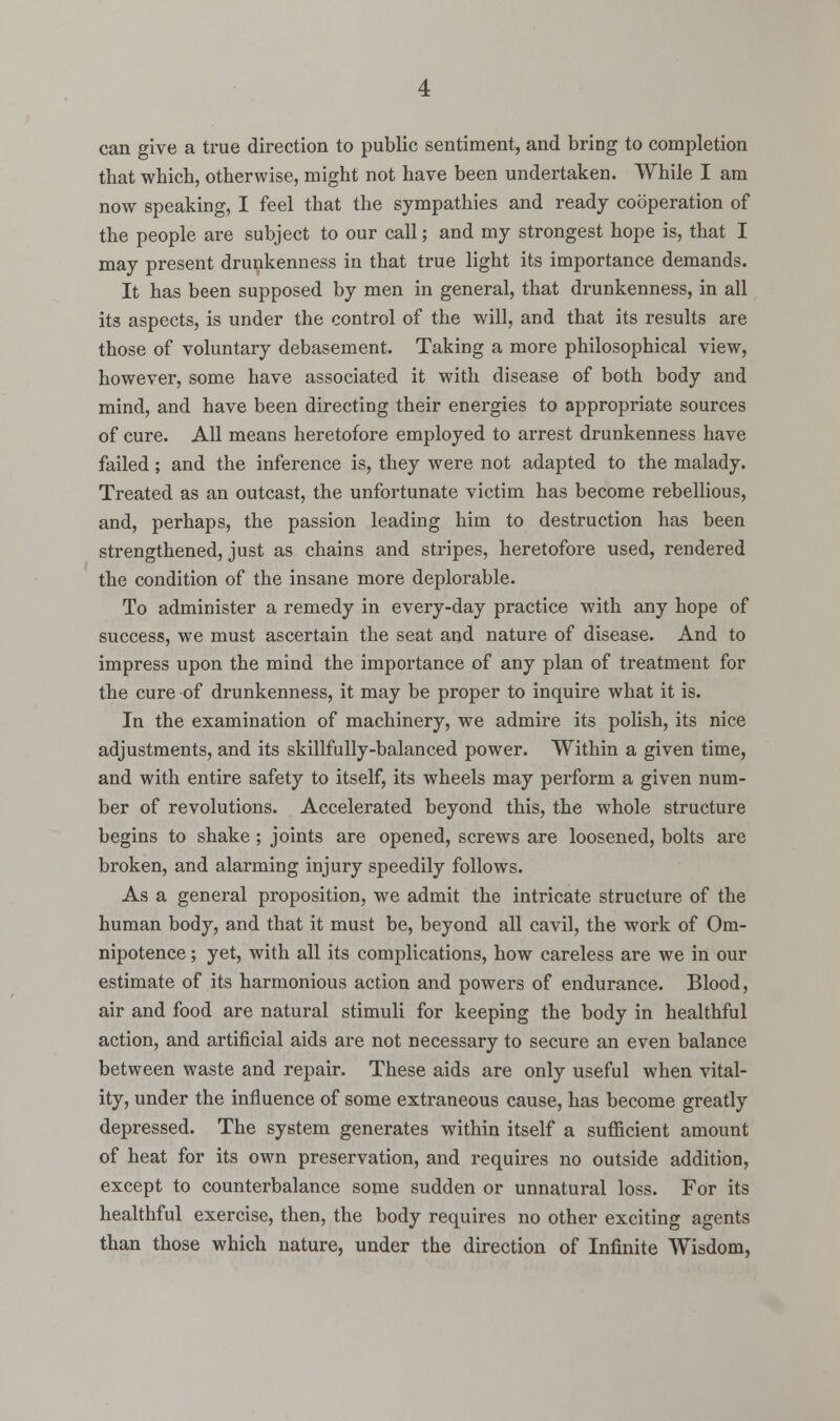 can give a true direction to public sentiment, and bring to completion that which, otherwise, might not have been undertaken. While I am now speaking, I feel that the sympathies and ready cooperation of the people are subject to our call; and my strongest hope is, that I may present drunkenness in that true light its importance demands. It has been supposed by men in general, that drunkenness, in all its aspects, is under the control of the will, and that its results are those of voluntary debasement. Taking a more philosophical view, however, some have associated it with disease of both body and mind, and have been directing their energies to appropriate sources of cure. All means heretofore employed to arrest drunkenness have failed; and the inference is, they were not adapted to the malady. Treated as an outcast, the unfortunate victim has become rebellious, and, perhaps, the passion leading him to destruction has been strengthened, just as chains and stripes, heretofore used, rendered the condition of the insane more deplorable. To administer a remedy in every-day practice with any hope of success, we must ascertain the seat and nature of disease. And to impress upon the mind the importance of any plan of treatment for the cure of drunkenness, it may be proper to inquire what it is. In the examination of machinery, we admire its polish, its nice adjustments, and its skillfully-balanced power. Within a given time, and with entire safety to itself, its wheels may perform a given num- ber of revolutions. Accelerated beyond this, the whole structure begins to shake; joints are opened, screws are loosened, bolts are broken, and alarming injury speedily follows. As a general proposition, we admit the intricate structure of the human body, and that it must be, beyond all cavil, the work of Om- nipotence ; yet, with all its complications, how careless are we in our estimate of its harmonious action and powers of endurance. Blood, air and food are natural stimuli for keeping the body in healthful action, and artificial aids are not necessary to secure an even balance between waste and repair. These aids are only useful when vital- ity, under the influence of some extraneous cause, has become greatly depressed. The system generates within itself a sufficient amount of heat for its own preservation, and requires no outside addition, except to counterbalance some sudden or unnatural loss. For its healthful exercise, then, the body requires no other exciting agents than those which nature, under the direction of Infinite Wisdom,