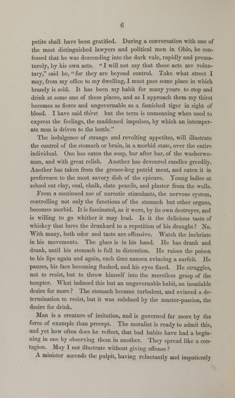 petite shall have been gratified. During a conversation with one of the most distinguished lawyers and political men in Ohio, he con- fessed that he was descending into the dark vale, rapidly and prema- turely, by his own acts.  I will not say that those acts are volun- tary, said he,  for they are beyond control. Take what street I may, from my office to my dwelling, I must pass some place in which brandy is sold. It has been my habit for many years to stop and drink at some one of these places, and as I approach them my thirst becomes as fierce and ungovernable as a famished tiger in sight of blood. I have said thirst but the term is unmeaning when used to express the feelings, the maddened impulses, by which an intemper- ate man is driven to the bottle. The indulgence of strange and revolting appetites, will illustrate the control of the stomach or brain, in a morbid state, over the entire individual. One has eaten the soap, bar after bar, of the washerwo- man, and with great relish. Another has devoured candles greedily. Another has taken from the grease-keg putrid meat, and eaten it in preference to the most savory dish of the epicure. Young ladies at school eat clay, coal, chalk, slate pencils, and plaster from the walls. From a continued use of narcotic stimulants, the nervous system, controlling not only the functions of the stomach but other organs, becomes morbid. It is fascinated, as it were, by its own destroyer, and is willing to go whither it may lead. Is it the delicious taste of whiskey that lures the drunkard to a repetition of his draught ? No. With many, both odor and taste are offensive. Watch the inebriate in his movements. The glass is in his hand. He has drank and drank, until his stomach is full to distention. He raises the poison to his lips again and again, each time nausea evincing a surfeit. He pauses, his face becoming flushed, and his eyes fixed. He struggles, not to resist, but to throw himself into the merciless grasp of the tempter. What induced this but an ungovernable habit, an insatiable desire for more ? The stomach became turbulent, and evinced a de- termination to resist, but it was subdued by the master-passion, the desire for drink. Man is a creature of imitation, and is governed far more by the force of example than precept. The moralist is ready to admit this, and yet how often does he reflect, that bad habits have had a begin- ning in one by observing them in another. They spread like a con- tagion. May I not illustrate without giving offense ? A minister ascends the pulpit, having reluctantly and impatiently