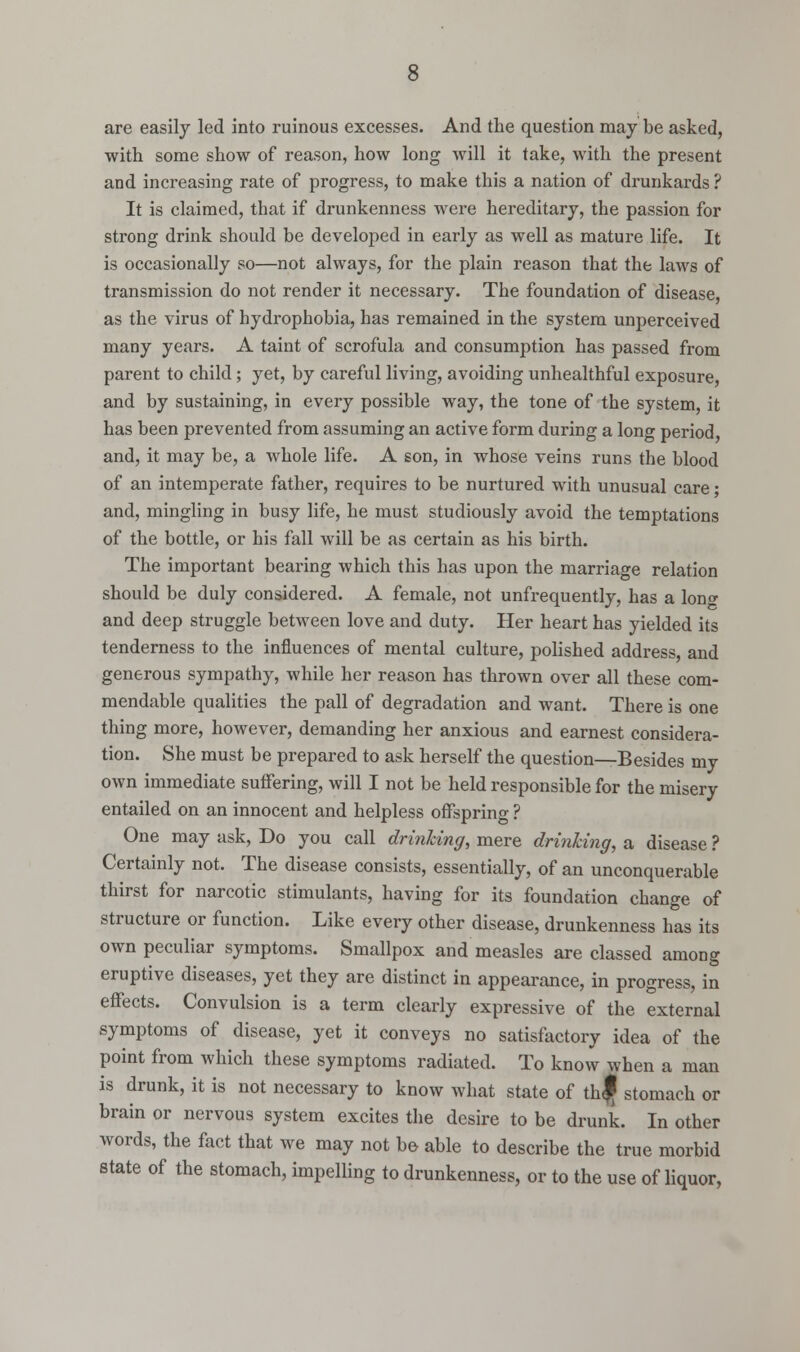 are easily led into ruinous excesses. And the question may be asked, with some show of reason, how long will it take, with the present and increasing rate of progress, to make this a nation of drunkards ? It is claimed, that if drunkenness were hereditary, the passion for strong drink should be developed in early as well as mature life. It is occasionally so—not always, for the plain reason that the laws of transmission do not render it necessary. The foundation of disease, as the virus of hydrophobia, has remained in the system unperceived many years. A taint of scrofula and consumption has passed from parent to child ; yet, by careful living, avoiding unhealthful exposure, and by sustaining, in every possible way, the tone of the system, it has been prevented from assuming an active form during a long period, and, it may be, a whole life. A son, in whose veins runs the blood of an intemperate father, requires to be nurtured with unusual care • and, mingling in busy life, he must studiously avoid the temptations of the bottle, or his fall will be as certain as his birth. The important bearing which this has upon the marriage relation should be duly considered. A female, not unfrequently, has a lono- and deep struggle between love and duty. Her heart has yielded its tenderness to the influences of mental culture, polished address, and generous sympathy, while her reason has thrown over all these com- mendable qualities the pall of degradation and want. There is one thing more, however, demanding her anxious and earnest considera- tion. She must be prepared to ask herself the question—Besides my own immediate suffering, will I not be held responsible for the misery entailed on an innocent and helpless offspring ? One may ask, Do you call drinking, mere drinking, a disease ? Certainly not. The disease consists, essentially, of an unconquerable thirst for narcotic stimulants, having for its foundation change of structure or function. Like every other disease, drunkenness has its own peculiar symptoms. Smallpox and measles are classed among eruptive diseases, yet they are distinct in appearance, in progress, in effects. Convulsion is a term clearly expressive of the external symptoms of disease, yet it conveys no satisfactory idea of the point from which these symptoms radiated. To knovv when a man is drunk, it is not necessary to know what state of th| stomach or brain or nervous system excites the desire to be drunk. In other words, the fact that we may not be able to describe the true morbid state of the stomach, impelling to drunkenness, or to the use of liquor,