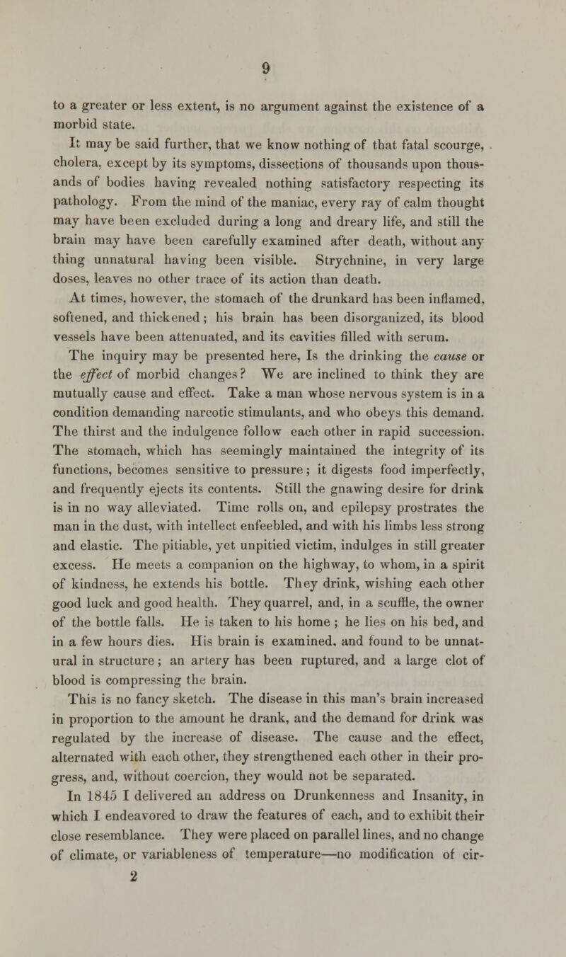 morbid state. It may be said further, that we know nothing of that fatal scourge, cholera, except by its symptoms, dissections of thousands upon thous- ands of bodies having revealed nothing satisfactory respecting its pathology. From the mind of the maniac, every ray of calm thought may have been excluded during a long and dreary life, and still the brain may have been carefully examined after death, without any thing unnatural having been visible. Strychnine, in very large doses, leaves no other trace of its action than death. At times, however, the stomach of the drunkard has been inflamed, softened, and thickened; his brain has been disorganized, its blood vessels have been attenuated, and its cavities filled with serum. The inquiry may be presented here, Is the drinking the cause or the effect of morbid changes ? We are inclined to think they are mutually cause and effect. Take a man whose nervous system is in a condition demanding narcotic stimulants, and who obeys this demand. The thirst and the indulgence follow each other in rapid succession. The stomach, which has seemingly maintained the integrity of its functions, becomes sensitive to pressure; it digests food imperfectly, and frequently ejects its contents. Still the gnawing desire for drink is in no way alleviated. Time rolls on, and epilepsy prostrates the man in the dust, with intellect enfeebled, and with his limbs less strong and elastic. The pitiable, yet unpitied victim, indulges in still greater excess. He meets a companion on the highway, to whom, in a spirit of kindness, he extends his bottle. They drink, wishing each other good luck and good health. They quarrel, and, in a scuffle, the owner of the bottle falls. He is taken to his home ; he lies on his bed, and in a few hours dies. His brain is examined, and found to be unnat- ural in structure; an artery has been ruptured, and a large clot of blood is compressing the brain. This is no fancy sketch. The disease in this man's brain increased in proportion to the amount he drank, and the demand for drink wa?* regulated by the increase of disease. The cause and the effect, alternated with each other, they strengthened each other in their pro- gress, and, without coercion, they would not be separated. In 1845 I delivered an address on Drunkenness and Insanity, in which I endeavored to draw the features of each, and to exhibit their close resemblance. They were placed on parallel lines, and no change of climate, or variableness of temperature—no modification of cir- 2