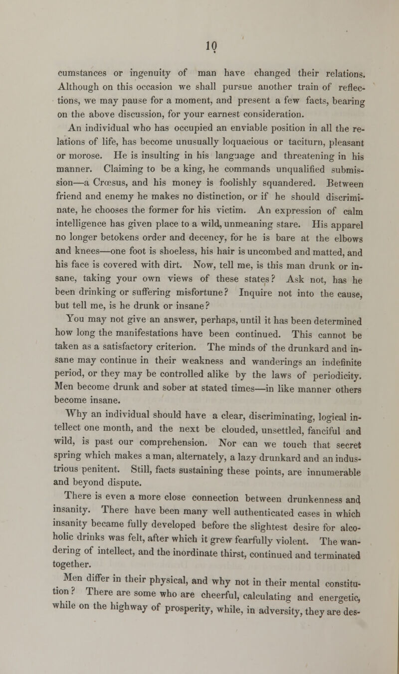 cumstances or ingenuity of man have changed their relations. Although on this occasion we shall pursue another train of reflec- tions, we may pause for a moment, and present a few facts, bearing on the above discussion, for your earnest consideration. An individual who has occupied an enviable position in all the re- lations of life, has become unusually loquacious or taciturn, pleasant or morose. He is insulting in his language and threatening in his manner. Claiming to be a king, he commands unqualified submis- sion—a Croesus, and his money is foolishly squandered. Between friend and enemy he makes no distinction, or if he should discrimi- nate, he chooses the former for his victim. An expression of calm intelligence has given place to a wild, unmeaning stare. His apparel no longer betokens order and decency, for he is bare at the elbows and knees—one foot is shoeless, his hair is uncombed and matted, and his face is covered with dirt. Now, tell me, is this man drunk or in- sane, taking your own views of these states? Ask not, has he been drinking or suffering misfortune ? Inquire not into the cause, but tell me, is he drunk or insane? You may not give an answer, perhaps, until it has been determined how long the manifestations have been continued. This cannot be taken as a satisfactory criterion. The minds of the drunkard and in- sane may continue in their weakness and wanderings an indefinite period, or they may be controlled alike by the laws of periodicity. Men become drunk and sober at stated times—in like manner others become insane. Why an individual should have a clear, discriminating, logical in- tellect one month, and the next be clouded, unsettled, fanciful and wild, is past our comprehension. Nor can we touch that secret spring which makes a man, alternately, a lazy drunkard and an indus- trious penitent. Still, facts sustaining these points, are innumerable and beyond dispute. There is even a more close connection between drunkenness and insanity. There have been many well authenticated cases in which insanity became fully developed before the slightest desire for alco- holic drinks was felt, after which it grew fearfully violent. The wan- dering of intellect, and the inordinate thirst, continued and terminated together. Men differ in their physical, and why not in their mental constitu- tion? There are some who are cheerful, calculating and energetic, while on the highway of prosperity, while, in adversity, they are des-