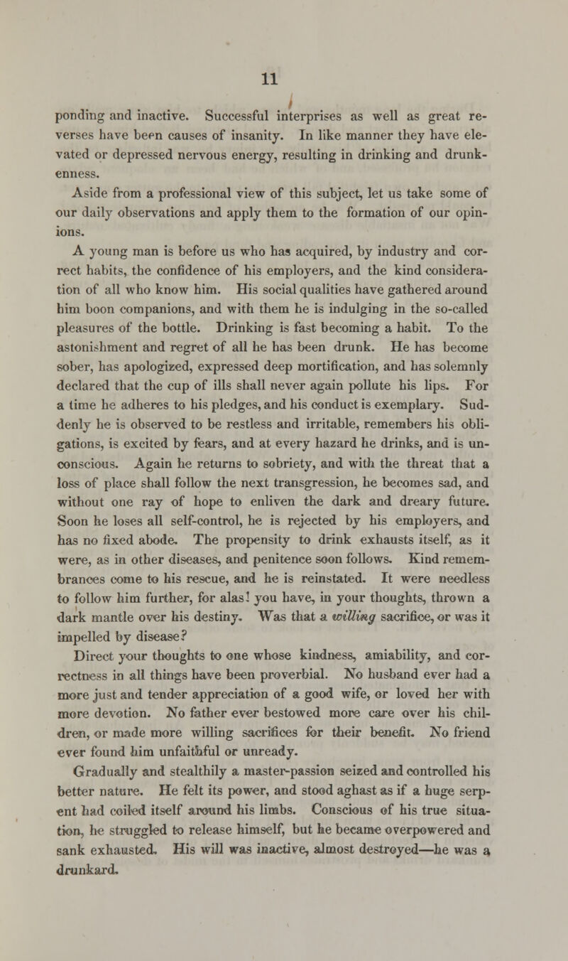 f ponding and inactive. Successful interprises as well as great re- verses have been causes of insanity. In like manner they have ele- vated or depressed nervous energy, resulting in drinking and drunk- enness. Aside from a professional view of this subject, let us take some of our daily observations and apply them to the formation of our opin- ions. A young man is before us who has acquired, by industry and cor- rect habits, the confidence of his employers, and the kind considera- tion of all who know him. His social qualities have gathered around him boon companions, and with them he is indulging in the so-called pleasures of the bottle. Drinking is fast becoming a habit. To the astonishment and regret of all he has been drunk. He has become sober, has apologized, expressed deep mortification, and has solemnly declared that the cup of ills shall never again pollute his lips. For a time he adheres to his pledges, and his conduct is exemplary. Sud- denly he is observed to be restless and irritable, remembers his obli- gations, is excited by fears, and at every hazard he drinks, and is un- conscious. Again he returns to sobriety, and with the threat that a loss of place shall follow the next transgression, he becomes sad, and without one ray of hope to enliven the dark and dreary future. Soon he loses all self-control, he is rejected by his employers, and has no fixed abode. The propensity to drink exhausts itself, as it were, as in other diseases, and penitence soon follows. Kind remem- brances come to his rescue, and he is reinstated. It were needless to follow him further, for alas! you have, in your thoughts, thrown a dark mantle over his destiny. Was that a willing sacrifice, or was it impelled by disease? Direct your thoughts to one whose kindness, amiability, and cor- rectness in all things have been proverbial. No husband ever had a more just and tender appreciation of a good wife, or loved her with more devotion. No father ever bestowed more care over his chil- dren, or made more willing sacrifices for their benefit. No friend ever found him unfaithful or unready. Gradually and stealthily a master-passion seized and controlled his better nature. He felt its power, and stood aghast as if a huge serp- ent had coiled itself around his limbs. Conscious of his true situa- tion, he struggled to release himself, but he became overpowered and sank exhausted. His will was inactive, almost destroyed—he was a, drunkard.