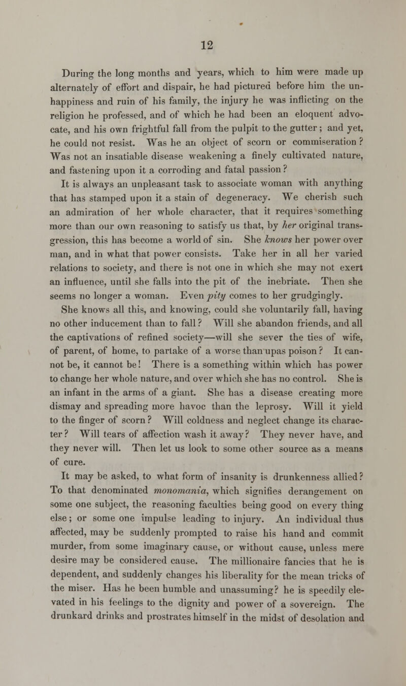 During the long months and years, which to him were made up alternately of effort and dispair, he had pictured before him the un- happiness and ruin of his family, the injury he was inflicting on the religion he professed, and of which he had been an eloquent advo- cate, and his own frightful fall from the pulpit to the gutter ; and yet, he could not resist. Was he an object of scorn or commiseration ? Was not an insatiable disease weakening a finely cultivated nature, and fastening upon it a corroding and fatal passion? It is always an unpleasant task to associate woman with anything that has stamped upon it a stain of degeneracy. We cherish such an admiration of her whole character, that it requires something more than our own reasoning to satisfy us that, by her original trans- gression, this has become a world of sin. She knows her power over man, and in what that power consists. Take her in all her varied relations to society, and there is not one in which she may not exert an influence, until she falls into the pit of the inebriate. Then she seems no longer a woman. Even pity comes to her grudgingly. She knows all this, and knowing, could she voluntarily fall, having no other inducement than to fall ? Will she abandon friends, and all the captivations of refined society—will she sever the ties of wife, of parent, of home, to partake of a worse than upas poison ? It can- not be, it cannot be! There is a something within which has power to change her whole nature, and over which she has no control. She is an infant in the arms of a giant. She has a disease creating more dismay and spreading more havoc than the leprosy. Will it yield to the finger of scorn ? Will coldness and neglect change its charac- ter ? Will tears of affection wash it away ? They never have, and they never will. Then let us look to some other source as a means of cure. It may be asked, to what form of insanity is drunkenness allied? To that denominated monomania, which signifies derangement on some one subject, the reasoning faculties being good on every thing else; or some one impulse leading to injury. An individual thus affected, may be suddenly prompted to raise his hand and commit murder, from some imaginary cause, or without cause, unless mere desire may be considered cause. The millionaire fancies that he is dependent, and suddenly changes his liberality for the mean tricks of the miser. Has he been humble and unassuming? he is speedily ele- vated in his feelings to the dignity and power of a sovereign. The drunkard drinks and prostrates himself in the midst of desolation and