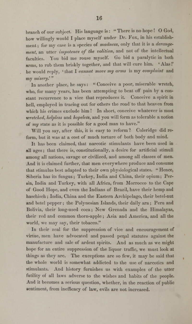 branch of our subject. His language is :  There is no hope ! 0 God, how willingly would I place myself under Dr. Fox, in his establish- ment ; for my case is a species of madness, only that it is a derange- ment, an utter impotence of the volition, and not of the intellectual faculties. You bid me rouse myself. Go bid a paralytic in both arms, to rub them briskly together, and that will cure him. ' Alas!' he would reply, ' that I cannot move my arms is my complaint and my misery.' In another place, he says:  Conceive a poor, miserable wretch, who, for many years, has been attempting to beat off pain by a con- stant recurrence to a vice that reproduces it. Conceive a spirit in hell, employed in tracing out for others the road to that heaven from which his crimes exclude him! In short, conceive whatever is most wretched, helpless and hopeless, and you will form as tolerable a notion of my state as it is possible for a good man to have. Will you say, after this, it is easy to reform ? Coleridge did re- form, but it was at a cost of much torture of both body and mind. It has been claimed, that narcotic stimulants have been used in all ages ; that there is, constitutionally, a desire for artificial stimuli among all nations, savage or civilized, and among all classes of men. And it is claimed further, that men everywhere produce and consume that stimulus best adapted to their own physiological states.  Hence, Siberia has its fungus; Turkey, India and China, their opium; Per- sia, India and Turkey, with all Africa, from Morrocco to the Cape of Good Hope, and even the Indians of Brazil, have their hemp and haschisch ; India, China and the Eastern Archipelago, their betel-nut and betel pepper; the Polynesian Islands, their daily ara ; Peru and Bolivia, their long-used coca; New Grenada and the Himalayas, their red and common thorn-apple; Asia and America, and all the world, we may say, their tobacco. In their zeal for the suppression of vice and encouragement of virtue, men have advocated and passed penal statutes against the manufacture and sale of ardent spirits. And as much as we might hope for an entire suppression of the liquor traffic, we must look at things as they are. The exceptions are so few, it may be said that the whole world is somewhat addicted to the use of narcotics and stimulants. And history furnishes us with examples of the utter futility of all laws adverse to the wishes and habits of the people. And it becomes a serious question, whether, in the reaction of public sentiment, from inefficacy of law, evils are not increased.