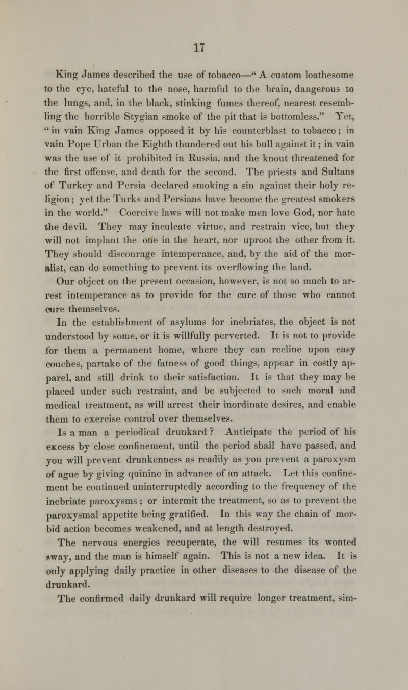 King James described the use of tobacco— A custom loathesome to the eye, hateful to the nose, harmful to the brain, dangerous to the lungs, and, in the black, stinking fumes thereof, nearest resemb- ling the horrible Stygian smoke of the pit that is bottomless. Yet,  in vain King James opposed it by his counterblast to tobacco; in vain Pope Urban the Eighth thundered out bis bull against it; in vain was the use of it prohibited in Russia, and the knout threatened for the first offense, and death for the second. The priests and Sultans of Turkey and Persia declared smoking a sin against their holy re- ligion ; yet the Turks and Persians have become the greatest smokers in the world. Coercive laws will not make men love God, nor hate the devil. They may inculcate virtue, and restrain vice, but they will not implant the one in the heart, nor uproot the other from it. They should discourage intemperance, and, by the aid of the mor- alist, can do something to prevent its overflowing the land. Our object on the present occasion, however, is not so much to ar- rest intemperance as to provide for the cure of those who cannot cure themselves. In the establishment of asylums for inebriates, the object is not understood by some, or it is willfully perverted. It is not to provide for them a permanent home, where they can recline upon easy couches, partake of the fatness of good things, appear in costly ap- parel, and still drink to their satisfaction. It is that they may be placed under such restraint, and be subjected to such moral and medical treatment, as will arrest their inordinate desires, and enable them to exercise control over themselves. Is a man a periodical drunkard ? Anticipate the period of his excess by close confinement, until the period shall have passed, and you will prevent drunkenness as readily as you prevent a paroxysm of ague by giving quinine in advance of an attack. Let this confine- ment be continued uninterruptedly according to the frequency of the inebriate paroxysms; or intermit the treatment, so as to prevent the paroxysmal appetite being gratified. In this way the chain of mor- bid action becomes weakened, and at length destroyed. The nervous energies recuperate, the will resumes its wonted sway, and the man is himself again. This is not a new idea. It is only applying daily practice in other diseases to the disease of the drunkard. The confirmed daily drunkard will require longer treatment, sim-