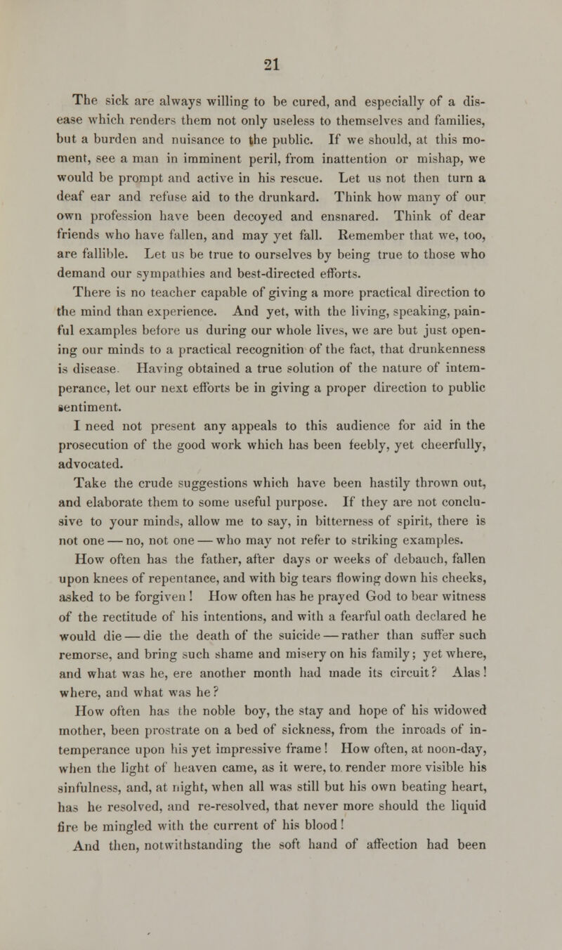 The sick are always willing to be cured, and especially of a dis- ease which renders them not only useless to themselves and families, but a burden and nuisance to the public. If we should, at this mo- ment, see a man in imminent peril, from inattention or mishap, we would be prompt and active in his rescue. Let us not then turn a deaf ear and refuse aid to the drunkard. Think how many of our own profession have been decoyed and ensnared. Think of dear friends who have fallen, and may yet fall. Remember that we, too, are fallible. Let us be true to ourselves by being true to those who demand our sympathies and best-directed efforts. There is no teacher capable of giving a more practical direction to the mind than experience. And yet, with the living, speaking, pain- ful examples before us during our whole lives, we are but just open- ing our minds to a practical recognition of the fact, that drunkenness is disease. Having obtained a true solution of the nature of intem- perance, let our next efforts be in giving a proper direction to public sentiment. I need not present any appeals to this audience for aid in the prosecution of the good work which has been feebly, yet cheerfully, advocated. Take the crude suggestions which have been hastily thrown out, and elaborate them to some useful purpose. If they are not conclu- sive to your minds, allow me to say, in bitterness of spirit, there is not one — no, not one — who may not refer to striking examples. How often has the father, after days or weeks of debauch, fallen upon knees of repentance, and with big tears flowing down his cheeks, asked to be forgiven ! How often has he prayed God to bear witness of the rectitude of his intentions, and with a fearful oath declared he would die — die the death of the suicide — rather than suffer such remorse, and bring such shame and misery on his family; yet where, and what was he, ere another month had made its circuit ? Alas! where, and what was he? How often has the noble boy, the stay and hope of his widowed mother, been prostrate on a bed of sickness, from the inroads of in- temperance upon his yet impressive frame ! How often, at noon-day, when the light of heaven came, as it were, to render more visible his sinfulness, and, at night, when all was still but his own beating heart, has he resolved, and re-resolved, that never more should the liquid fire be mingled with the current of his blood! And then, notwithstanding the soft hand of affection had been