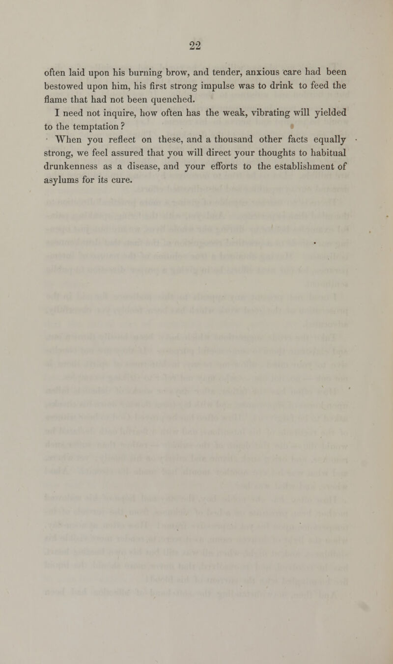 often laid upon his burning brow, and tender, anxious care had been bestowed upon him, his first strong impulse was to drink to feed the flame that had not been quenched. I need not inquire, how often has the weak, vibrating will yielded to the temptation ? When you reflect on these, and a thousand other facts equally strong, we feel assured that you will direct your thoughts to habitual drunkenness as a disease, and your efforts to the establishment of asylums for its cure.