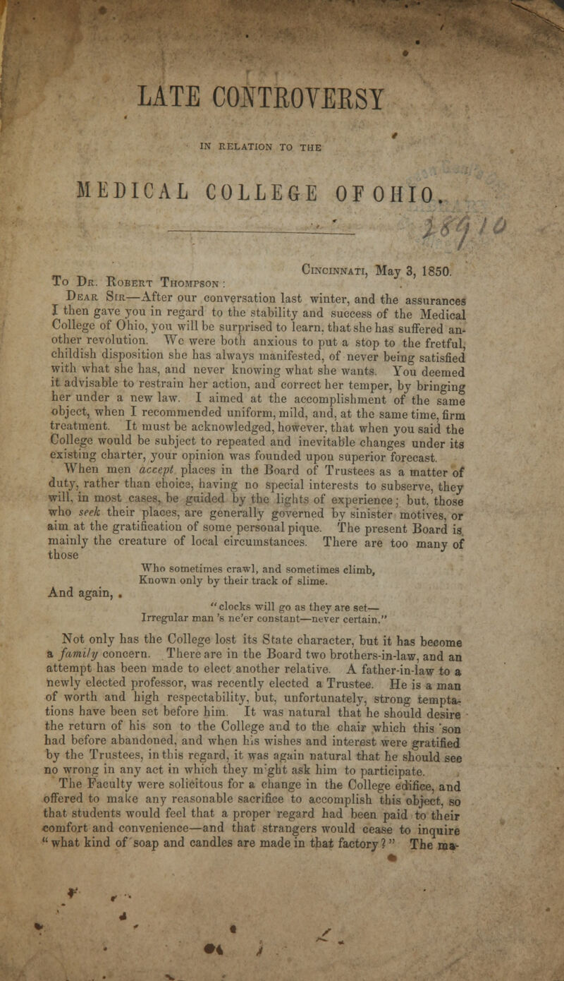 LATE COITROVERSY IN RELATION TO THE MEDICAL COLLEGE OFOHIO. / Cincinnati, May 3, 1850. To Dr. Robert Thompson : Dear Sir—After our conversation last winter, and the assurances I then gave you in regard to the stability and success of the Medical College of Ohio, you will be surprised to learn, that she has suffered an- other revolution. Wc were both anxious to put a stop to the fretful, childish disposition she has always manifested, of never being satisfied with what she has, and never knowing what she wants. You deemed it advisable to restrain her action, and correct her temper, by bringing her under a new law. I aimed at the accomplishment of the same object, when I recommended uniform, mild, and, at the same time, firm treatment. It must be acknowledged, however, that when you said the College would be subject to repeated and inevitable changes under its existing charter, your opinion was founded upon superior forecast. When men accept places in the Board of Trustees as a matter of duty, rather than choice, having no special interests to subserve, they will, in most cases, be guided by the lights of experience; but, those who seek their places, are generally governed by sinister motives, or aim at the gratification of some personal pique. The present Board is mainly the creature of local circumstances. There are too many of those Who sometimes crawl, and sometimes climb, Known only by their track of slime. And again,  clocks will go as they are set— Irregular man 's ne'er constant—never certain. Not only has the College lost its State character, but it has become a family concern. There are in the Board two brothers-in-law, and an attempt has been made to elect another relative. A father-in-law to a newly elected professor, was recently elected a Trustee. He is a man of worth and high respectability, but, unfortunately, strong tempta- tions have been set before him. It was natural that he should desire the return of his son to the College and to the chair which this 'son had before abandoned, and when his wishes and interest were gratified by the Trustees, in this regard, it was again natural that he should see no wrong in any act in which they nrght ask him to participate. The Faculty were solicitous for a change in the College edifice, and offered to make any reasonable sacrifice to accomplish this object so that students would feel that a proper regard had been paid to their comfort and convenience—and that strangers would cease to inquire  what kind of soap and candles are made in that factory?  The ma- #4