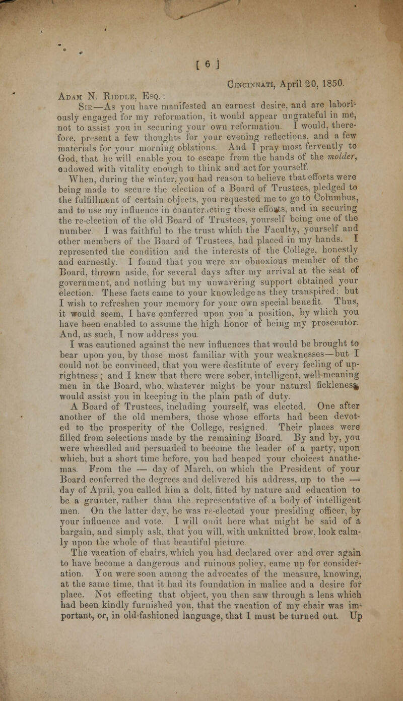 Cincinnati, April 20, 1850. Adam N. Riddle. Esq. : SIR—As you have manifested an earnest desire, and are labori- ously engaged for my reformation, it would appear ungrateful in me, not to assist you in securing your own reformation. I would, there- fore, present a few thoughts for your evening reflections, and a few materials for your morning oblations. And I pray most fervently to God, that he will enable you to escape from the hands of the molder, oadowed with vitality enough to think and act for yourself. When, during the winter, you had reason to believe that efforts were being made to secure the election of a Board of Trustees, pledged to the fulfillment of certain objects, you requested me to go to Columbus, and to use my influence in counteracting these efforts, and in securing the re-election of the old Board of Trustees, yourself being one of the number. I was faithful to the trust which the Faculty, yourself and other members of the Board of Trustees, had placed in my hands. I represented the condition and the interests of the College, honestly and earnestly. I found that you were an obnoxious member of the Board, thrown aside, for several days after my arrival at the seat of government, and nothing but my unwavering support obtained your election. These facts came to your knowledge as they transpired: but I wish to refreshen your memory for your own special benefit. ^ Thus, it would seem, I have conferred upon you a position, by which you have been enabled to assume the high honor of being my prosecutor. And, as such, I now address you. I was cautioned against the new influences that would be brought to bear upon you, by those most familiar with your weaknesses—but I could not be convinced, that you were destitute of every feeling of up- rightness ; and I knew that there were sober, intelligent, well-meaning men in the Board, who, whatever might be your natural fickleness would assist you in keeping in the plain path of duty. A Board of Trustees, including yourself, was elected. One after another of the old members, those whose efforts had been devot- ed to the prosperity of the College, resigned. Their places were filled from selections made by the remaining Board. By and by, you were wheedled and persuaded to become the leader of a party, upon which, but a short time before, you had heaped your choicest anathe- mas. From the — day of March, on which the President of your Board conferred the degrees and delivered his address, up to the — day of April, you called him a dolt, fitted by nature and education to be a grunter, rather than the representative of a body of intelligent men. On the latter day, he was re-elected your presiding officer, by your influence and vote. I will omit here what might be said of a bargain, and simply ask, that you will, with unknittcd brow, look calm- ly upon the whole of that beautiful picture. The vacation of chairs, which you had declared over and over again to have become a dangerous and ruinous policy, came up for consider- ation. You were soon among the advocates of the measure, knowing, at the same time, that it had its foundation in malice and a desire for place. Not effecting that object, you then saw through a lens which had been kindly furnished you, that the vacation of my chair was im- portant, or, in old-fashioned language, that I must be turned out. Up