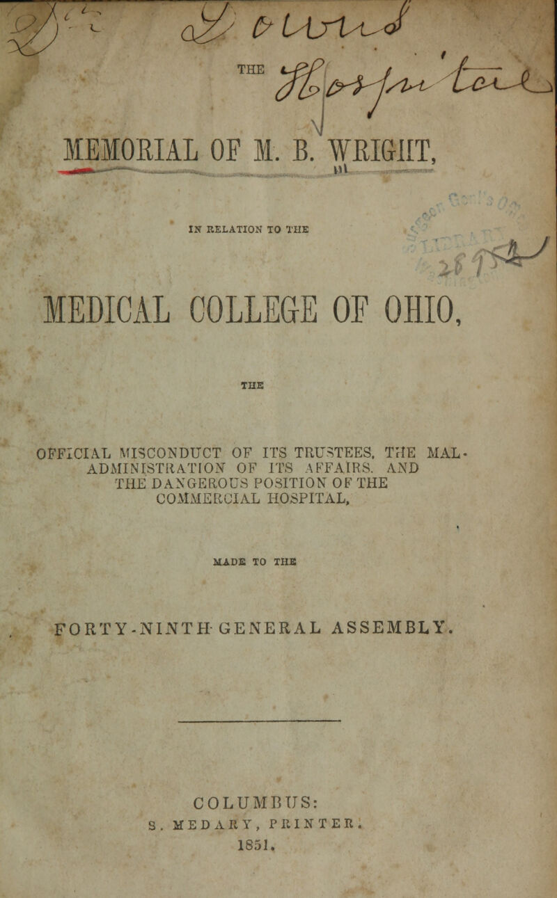 r V 2J frUyuJ THE J 7 MEMORIAL OF M. B. WRIGHT, IN RELATION TO THE MEDICAL COLLEGE OF OHIO, THE OFFICIAL MISCONDUCT OF ITS TRUSTEES. THE MAL^ ADMINISTRATION OF ITS AFFAIRS. AND THE DANGEROUS POSITION OF THE COMMERCIAL HOSPITAL, MADE TO THE FORTY-NINTH GENERAL ASSEMBLY. COLUMBUS: S. MEDARY, PRINTER. 1851.