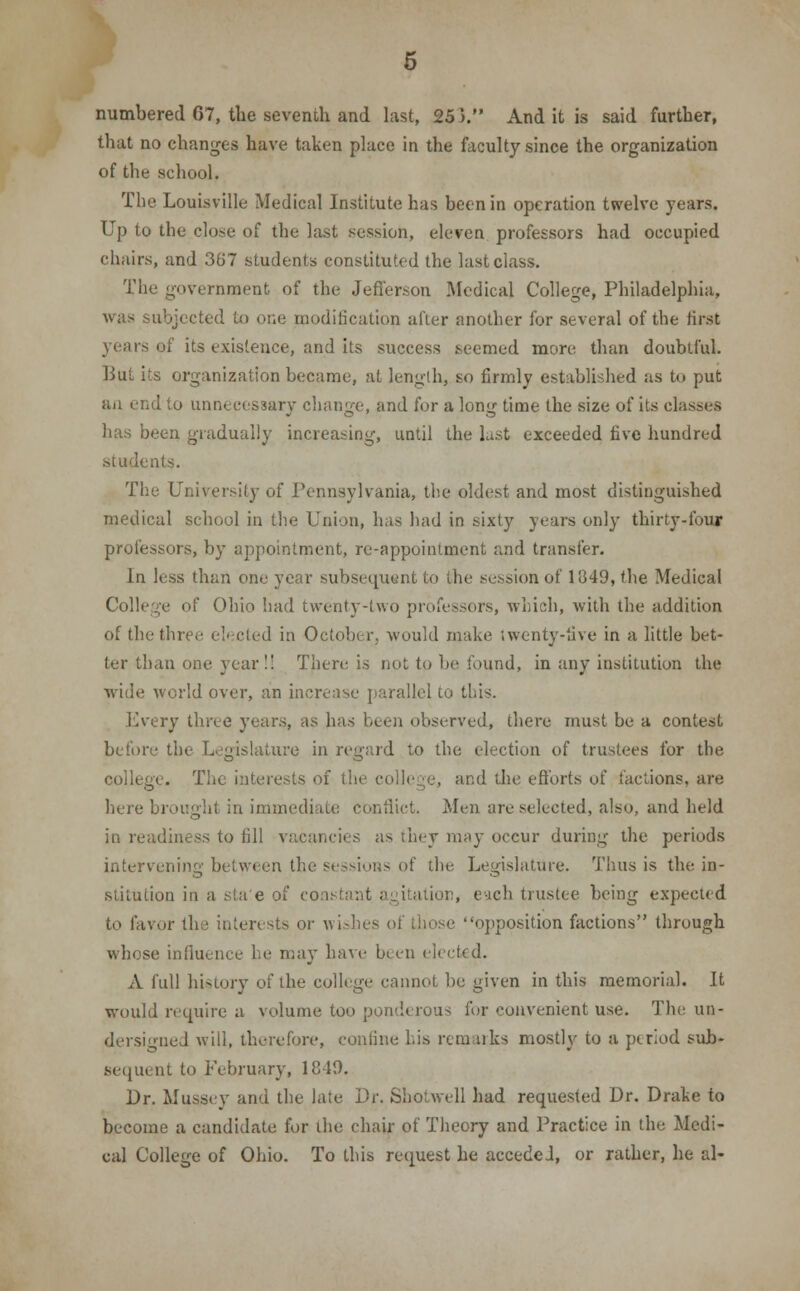 that no changes have taken place in the faculty since the organization of the school. The Louisville Medical Institute has been in operation twelve years. Up to the close of the last session, eleven professors had occupied chairs, and 367 students constituted the last class. The government of the Jefferson Medical College, Philadelphia, was subjected to one modification after another for several of the first of its existence, and its success .seemed more than doubtful. But its organization became, at length, so firmly established as to put an end to unnecessary change, and for a long time the size of its classes has been gradually increasing, until the last exceeded five hundred students. The University of Pennsylvania, the oldest and most distinguished medical school in the Union, has had in sixty years only thirty-four professors, by appointment, re-appointment and transfer. In less than one year subsequent to the session of 1349, the Medical College of Ohio had twenty-two professors, which, with the addition of the three elected in October, would make twenty-five in a little bet- ter than one year !! There is not to lie Sound, in any institution the wide world over, an increase parallel to this. Every three years, as has been observed, there must be a contest before the Legislature in regard to the election of trustees for the college. The interests of the college, and the efforts of factions, are here brought in immediate conflict. Men are selected, also, and held in readiness to fill vacancies as they may occur during the periods intervening between the sessions of the Legislature. Thus is the in- stitution in a sta'e of co i , each trustee being expected to favor the interests or wishes of those opposition factions through whose influence he may have been elected. A full history of the college cannot be given in this memorial. It would require a volume too ponderous for convenient use. The un- dersigned will, therefore, confine his remarks mostly to a period sub- sequent to February, 1849. Dr. Mussey and the late Dr. Shotwell had requested Dr. Drake to become a candidate for ihe chair of Theory and Practice in the Medi- cal College of Ohio. To this request he accedel, or rather, he al-