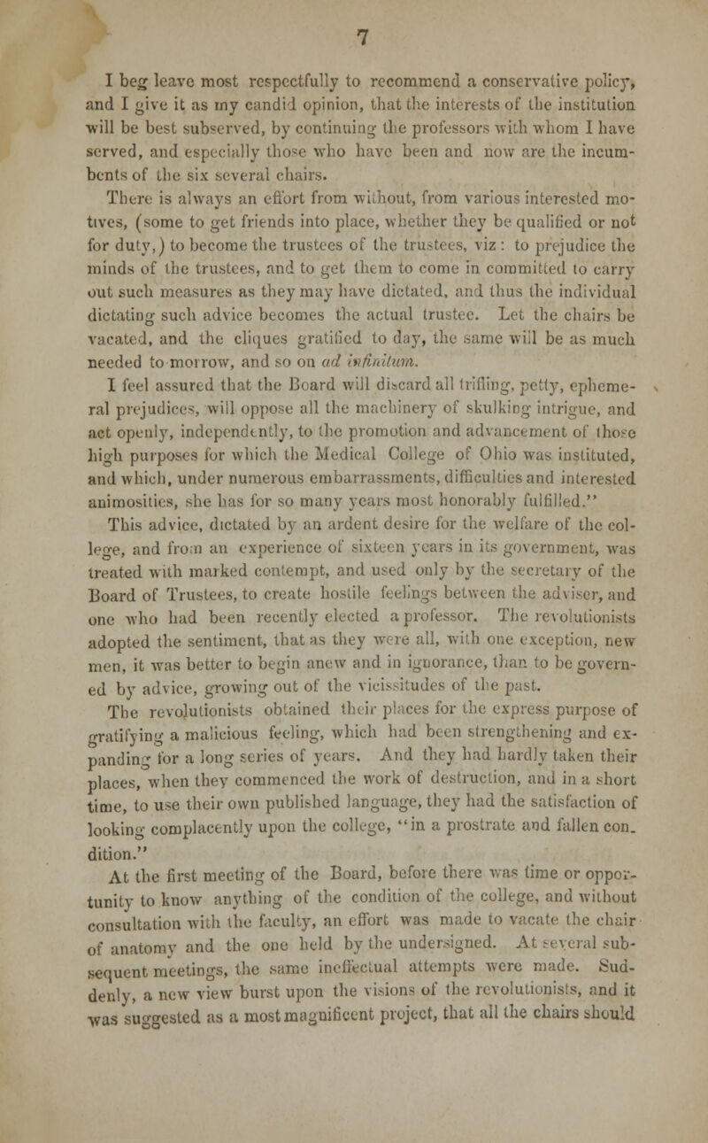 I beg leave most respectfully to recommend a conservative policy, and I give it as my candid opinion, that the interests of the institution will be best subserved, by continuing- the professors with whom I have served, and especially those who have been and now are the incum- bents of the six several chairs. There is always an effort from without, from various interested mo- tives, (some to get friends into place, whether they be qualified or not for duty,) to become the trustees of the trustees, viz : to prejudice the minds of the trustees, and to get them to come in committed to carry out such measures as they may have dictated, and thus the individual dictating such advice becomes the actual trustee. Let the chairs be vacated, and the cliques gratified to day, the same will be as much needed to morrow, and so on ad infinitum. I feel assured that the Board will discard all trifling, petty, epheme- ral prejudices, will oppose all the machinery of skulking intrigue, and act openly, independently, to the promotion and advancement of those high purposes for which the Medical College of Ohio was instituted, and which, under numerous embarrassments, difficulties and interested animosities, she has for so many years most honorably fulfilled. This advice, dictated by an ardent desire for the welfare of the col- lege,! and from an experience of sixteen years in its government, was treated with marked contempt, and used only by the secretary of the Board of Trustees, to create hostile feelings between the adviser, and one who had been recently elected a professor. The revolutionists adopted the sentiment, that as they were all, with one exception, new men, it was better to begin anew and in ignorance, than to be govern- ed by advice, growing out of the vicissitudes of the past. The revolutionists obtained their places for the express purpose of gratifying a malicious feeling, which had been strengthening and ex- panding for a long series of years. And they had hardly taken their places, when they commenced the work of destruction, and in a short time, to use their own published language, they had the satisfaction of looking- complacently upon the college, in a prostrate and fallen con. dition. At the first meeting of the Board, before there was time or oppor- tunity to know anything of the condition of the college, and without consultation with the faculty, an effort was made to vacate the chair of anatomy and the one held by the undersigned. At several sub- sequent meetings, the same ineffectual attempts were made. Sud- denly, a new view burst upon the visions of the revolutionists, and it was suggested as a most magnificent project, that all the chairs should