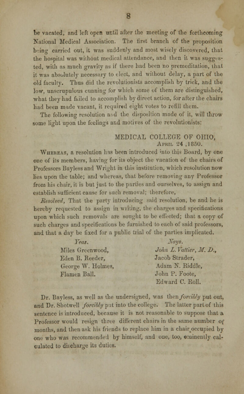 be vacated, and left open until after the meeting of the forthcoming National Medical Association. The first branch of the proposition being carried out, it was suddenly and most wisely discovered, that the hospital was without medical attendance, and then it was sugges- ted, with as much gravity as if there had been no premeditation, that it was absolutely necessary to elect, and without delay, a part of the old faculty. Thus did the revolutionists accomplish by trick, and the low, unscrupulous cunning for which some of them are distinguished, what they had f&iled to accomplish by direct action, for after the chairs had been made vacant, it required eight votes to refill them. The following resolution and the disposition made of it, will throw some light upon the feelings and motives of the revolutionists: MEDICAL COLLEGE OF OHIO, April 24 ,1850. Whereas, a resolution has been introduced mto this Board, by one one of its members, having for its object the vacation of the chairs of Professors Bayless and Wright in this institution, which resolution now lies upon the table; and whereas, that before removing any Professor from his chair, it is but just to the parties and ourselves, to assign and establish sufficient cause for such removal; therefore, Resolved, That the party introducing said resolution, be and he is hereby requested to assign in wilting, the charges and specifications upon Avhich such removals are sought to be effected; that a copy of such charges and specifications be furnished to each of said professors, and that a day be fixed for a public trial of the parties implicated. Yeas. Xays. Miles Greenwood, John L. Vattier, M. £>., Eden B. Reeder, Jacob Strader, George W. Holmes, Adam N. Riddle, Flanien Ball. John P. Foote, Edward C. Roll. Dr. Bayless, as well as the undersigned, was then forcibly put out, and Dr. Shotwell forcibly put into the college. The latter part of this sentence is introduced, because it is not reasonable to suppose that a Professor would resign three different chairs in the same number of months, and then ask his friends to replace him in a chair^occupied by one who was recommended by himself, and one, too, eminently cal- culated to discharge its duties.