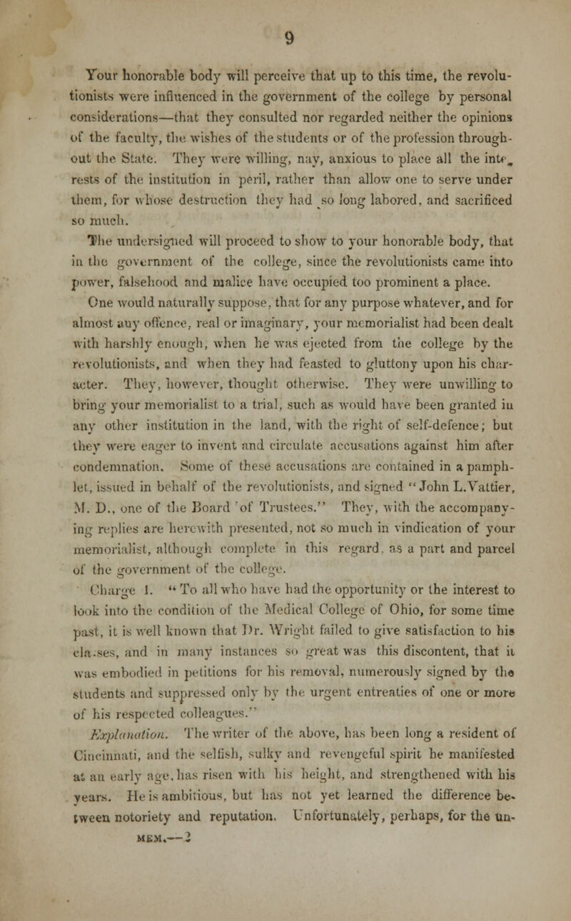 Your honorable body -will perceive that up to this time, the revolu- tionists were influenced in the government of the college by personal considerations—that they consulted nor regarded neither the opinions of the faculty, the wishes of the students or of the profession through- out the State. They were willing, nay, anxious to place all the intc, rests of the institution in peril, rather than allow one. to serve under them, for whose destruction they had so long labored, and sacrificed so much. The undersigned will proceed to show to your honorable body, that in the government of the college, since the revolutionists came into power, falsehood and malice have occupied too prominent a place. One would naturally suppose, that for any purpose whatever, and for almost auy offence, real or imaginary, your memorialist had been dealt with harshly enough, when he was ejected from the college by the revolutionists, and when they had feasted to gluttony upon his char- acter. They, however, thought Otherwise. They were unwilling to bring your memorialist to a trial, such as would have been granted iu any other institution in the land, with the right of self-defence; but they were eager to invent and circulate accusations against him after condemnation. Some of these accusations are contained in a pamph- let, issued in behalf of the revolutionists, and signed John L.Valtier, M. D., one of the Board of Trustees. They, with the accompany- ing replies are herewith presented, not so much in vindication of your memorialist, although complete in this regard, as a part and parcel Of the government bf the coll Charge 1.  To all who have had the opportunity or the interest to look into the condition of the Medical College of Ohio, for some time past, il is well known that Dr. Wright failed to give satisfaction to his cla-ses, and in many instances so great was this discontent, that it was embodied in petitions for his removal, numerously signed by the students and suppressed only by the urgent entreaties of one or more of his respected colleagues. Explanation. The writer of the above, has been long a resident of Cincinnati, and the selfish, sulky and revengeful spirit he manifested at an early age, has risen with his height, and strengthened with his years. He is ambitious, but has not yet learned the difference be- tween notoriety and reputation. Unfortunately, perhaps, for the un-