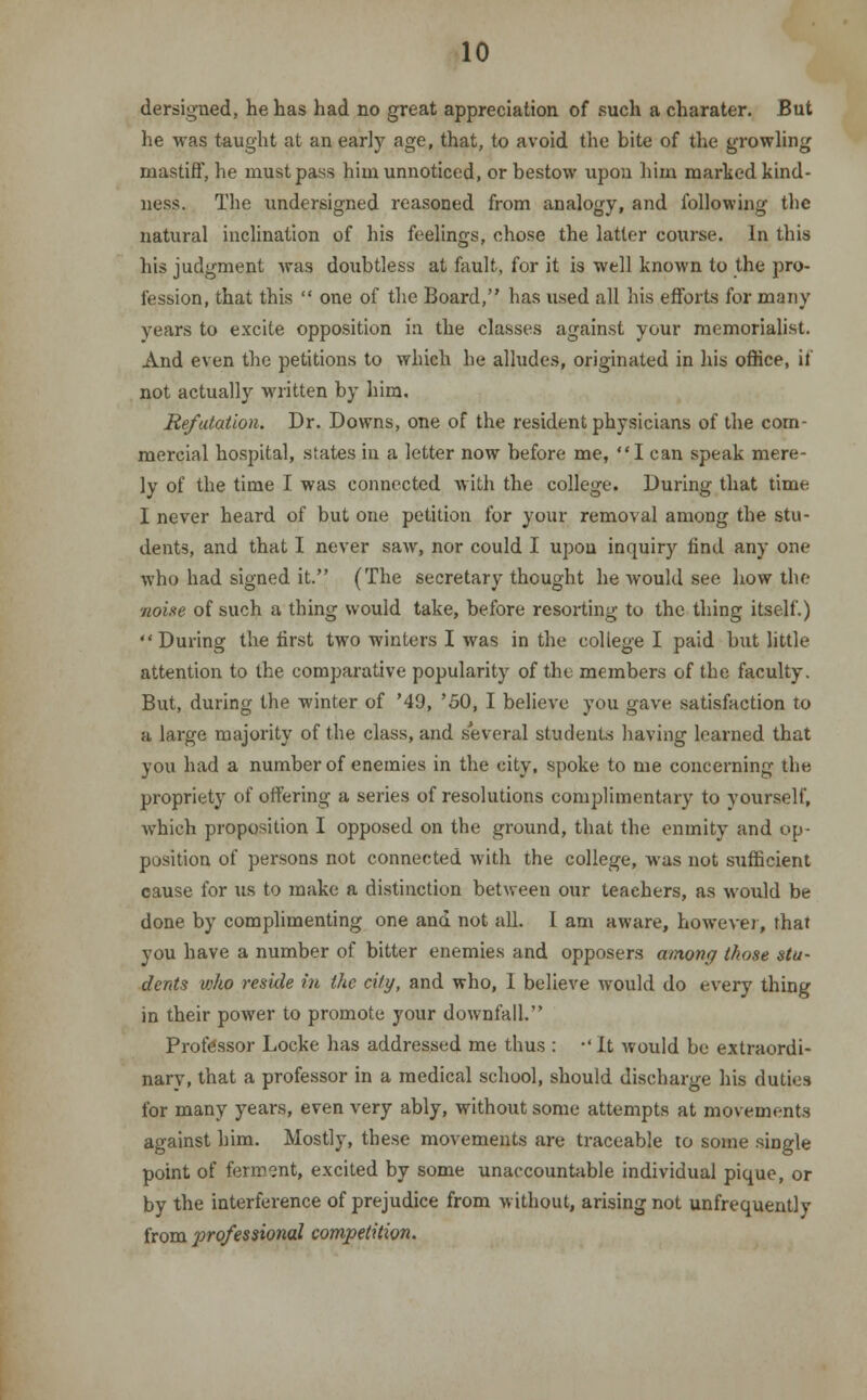 dersigned, he has had no great appreciation of such a charater. But he was taught at an early age, that, to avoid the bite of the growling mastiff, he must pass him unnoticed, or bestow upon him marked kind- ness. The undersigned reasoned from analogy, and following the natural inclination of his feelings, chose the latter course. In this his judgment was doubtless at fault, for it is well known to the pro- fession, that this  one of the Board, has used all his efforts for many years to excite opposition in the classes against your memorialist. And even the petitions to which he alludes, originated in his office, if not actually written by him. Refutation. Dr. Downs, one of the resident physicians of the com- mercial hospital, states in a letter now before me, I can speak mere- ly of the time I was connected with the college. During that time I never heard of but one petition for your removal among the stu- dents, and that I never saw, nor could I upon inquiry find any one who had signed it. (The secretary thought he would see how the noise of such a thing would take, before resorting to the thing itself.) During the first two winters I was in the college I paid but little attention to the comparative popularity of the members of the faculty. But, during the winter of '49, '50, I believe you gave satisfaction to a large majority of the class, and several students having learned that you had a number of enemies in the city, spoke to me concerning the propriety of offering a series of resolutions complimentary to yourself, which proposition I opposed on the ground, that the enmity and op- position of persons not connected with the college, was not sufficient cause for us to make a distinction between our teachers, as would be done by complimenting one and not all. 1 am aware, however, that you have a number of bitter enemies and opposers among those stu- dents who reside in the city, and who, I believe would do every thing in their power to promote your downfall. Professor Locke has addressed me thus : •' It would be extraordi- nary, that a professor in a medical school, should discharge his duties for many years, even very ably, without some attempts at movements against him. Mostly, these movements are traceable to some single point of ferment, excited by some unaccountable individual pique, or by the interference of prejudice from without, arising not unfrequently from professional competition.