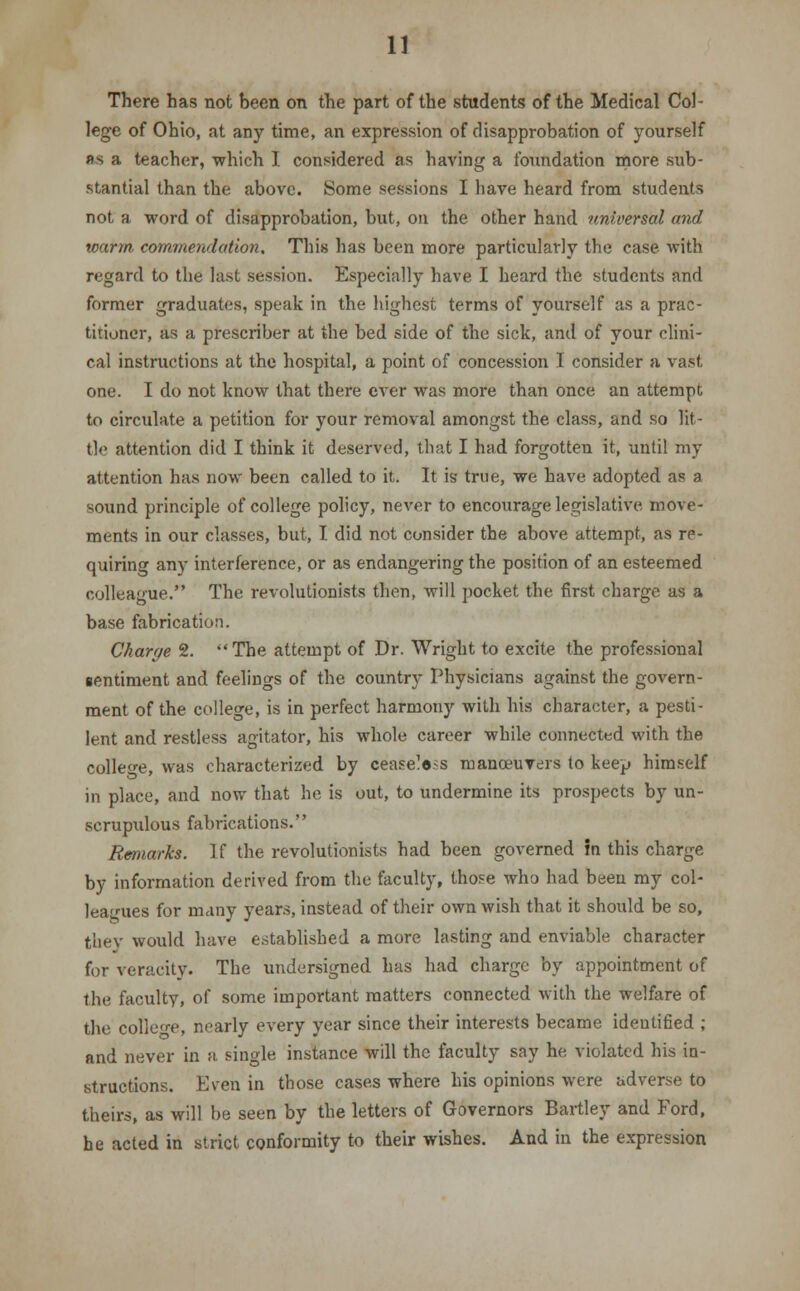 There has not been on the part of the students of the Medical Col- lege of Ohio, at any time, an expression of disapprobation of yourself as a teacher, which I considered as having a foundation more sub- stantial than the above. Some sessions I have heard from students not a word of disapprobation, but, on the other hand universal and warm commendation. This has been more particularly the case with regard to the last session. Especially have I heard the students and former graduates, speak in the highest terms of yourself as a prac- titioner, as a prescriber at the bed side of the sick, and of your clini- cal instructions at the hospital, a point of concession I consider a vast one. I do not know that there ever was more than once an attempt to circulate a petition for your removal amongst the class, and so lit- tle attention did I think it deserved, that I had forgotten it, until my attention has now been called to it. It is true, we have adopted as a sound principle of college policy, never to encourage legislative move- ments in our classes, but, I did not consider the above attempt, as re- quiring any interference, or as endangering the position of an esteemed colleague. The revolutionists then, will pocket the first charge as a base fabrication. Charge 2. The attempt of Dr. Wright to excite the professional sentiment and feelings of the country Physicians against the govern- ment of the college, is in perfect harmony with his character, a pesti- lent and restless agitator, his whole career while connected with the college, was characterized by ceaseless manceuvers to keep himself in place, and now that he is out, to undermine its prospects by un- scrupulous fabrications. Remarks. If the revolutionists had been governed in this charge by information derived from the faculty, those who had been my col- leagues for many years, instead of their own wish that it should be so, they would have established a more lasting and enviable character for veracity. The undersigned has had charge by appointment of the faculty, of some important matters connected with the welfare of the college, nearly every year since their interests became identified ; and never in a sinole instance will the faculty say he violated his in- structions. Even in those cases where his opinions were adverse to theirs, as will be seen by the letters of Governors Bartley and Ford, he acted in strict conformity to their wishes. And in the expression